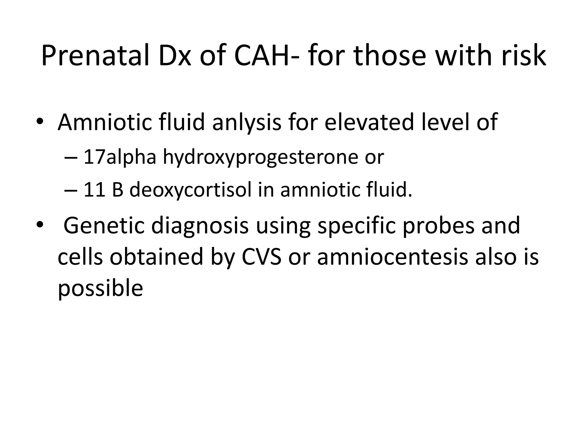 Prenatal Dx of CAH- for those with risk
• Amniotic fluid anlysis for elevated level of
– 17alpha hydroxyprogesterone or
– 11 B deoxycortisol in amniotic fluid.
• Genetic diagnosis using specific probes and
cells obtained by CVS or amniocentesis also is
possible
 