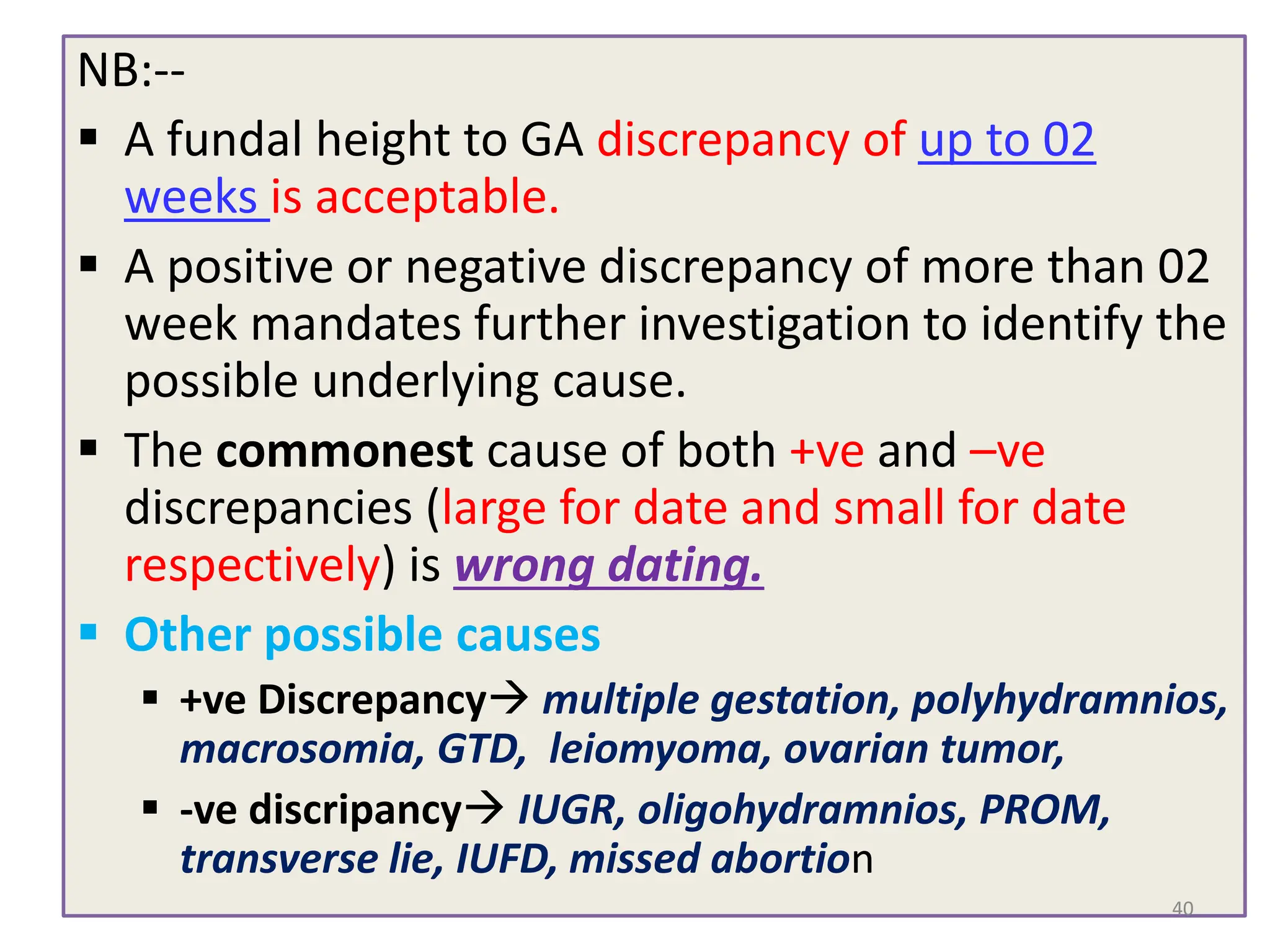 NB:--
 A fundal height to GA discrepancy of up to 02
weeks is acceptable.
 A positive or negative discrepancy of more than 02
week mandates further investigation to identify the
possible underlying cause.
 The commonest cause of both +ve and –ve
discrepancies (large for date and small for date
respectively) is wrong dating.
 Other possible causes
 +ve Discrepancy multiple gestation, polyhydramnios,
macrosomia, GTD, leiomyoma, ovarian tumor,
 -ve discripancy IUGR, oligohydramnios, PROM,
transverse lie, IUFD, missed abortion
40
 