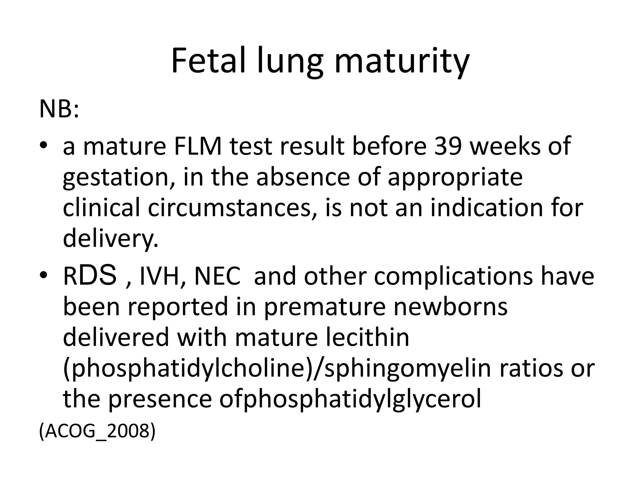 Fetal lung maturity
NB:
• a mature FLM test result before 39 weeks of
gestation, in the absence of appropriate
clinical circumstances, is not an indication for
delivery.
• RDS , IVH, NEC and other complications have
been reported in premature newborns
delivered with mature lecithin
(phosphatidylcholine)/sphingomyelin ratios or
the presence ofphosphatidylglycerol
(ACOG_2008)
 