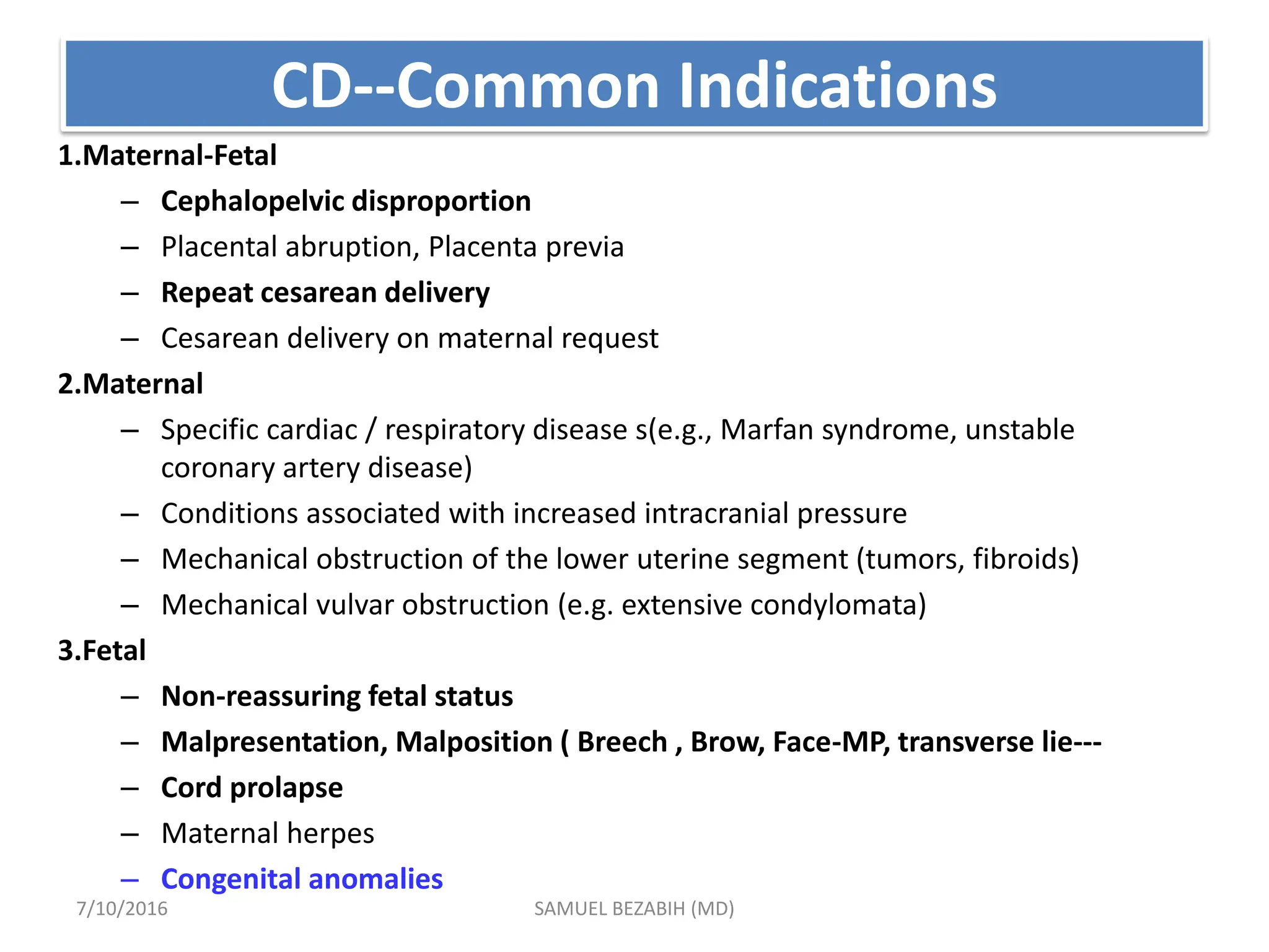 CD--Common Indications
1.Maternal-Fetal
– Cephalopelvic disproportion
– Placental abruption, Placenta previa
– Repeat cesarean delivery
– Cesarean delivery on maternal request
2.Maternal
– Specific cardiac / respiratory disease s(e.g., Marfan syndrome, unstable
coronary artery disease)
– Conditions associated with increased intracranial pressure
– Mechanical obstruction of the lower uterine segment (tumors, fibroids)
– Mechanical vulvar obstruction (e.g. extensive condylomata)
3.Fetal
– Non-reassuring fetal status
– Malpresentation, Malposition ( Breech , Brow, Face-MP, transverse lie---
– Cord prolapse
– Maternal herpes
– Congenital anomalies
7/10/2016 SAMUEL BEZABIH (MD)
 