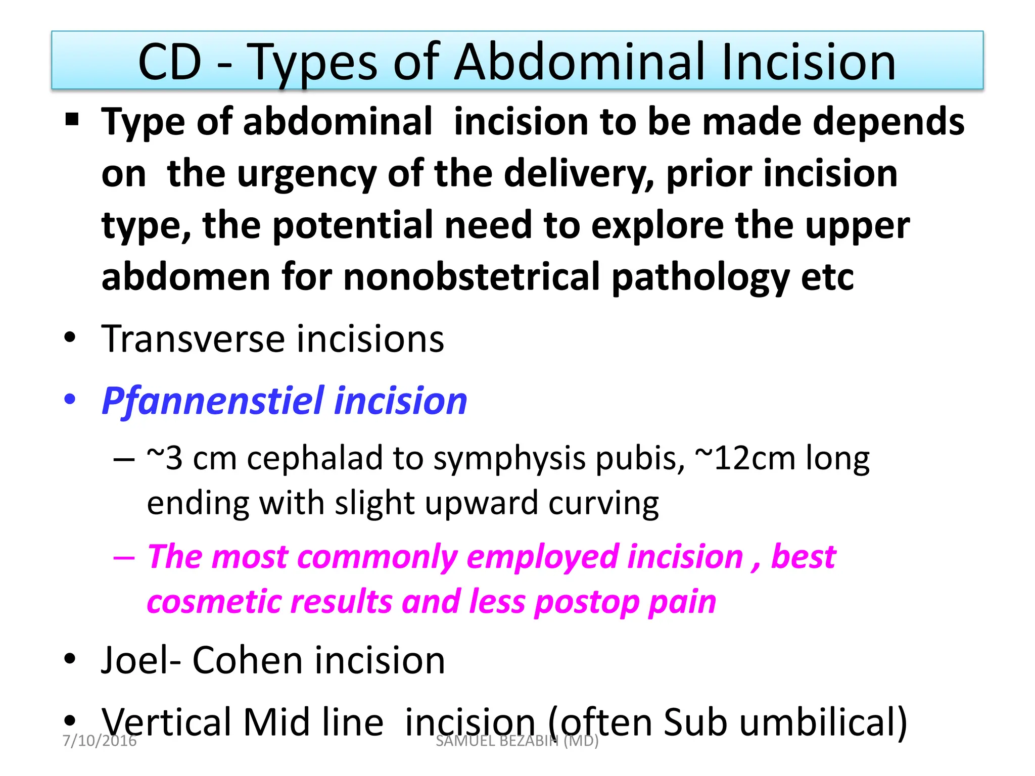 CD - Types of Abdominal Incision
 Type of abdominal incision to be made depends
on the urgency of the delivery, prior incision
type, the potential need to explore the upper
abdomen for nonobstetrical pathology etc
• Transverse incisions
• Pfannenstiel incision
– ~3 cm cephalad to symphysis pubis, ~12cm long
ending with slight upward curving
– The most commonly employed incision , best
cosmetic results and less postop pain
• Joel- Cohen incision
• Vertical Mid line incision (often Sub umbilical)
7/10/2016 SAMUEL BEZABIH (MD)
 