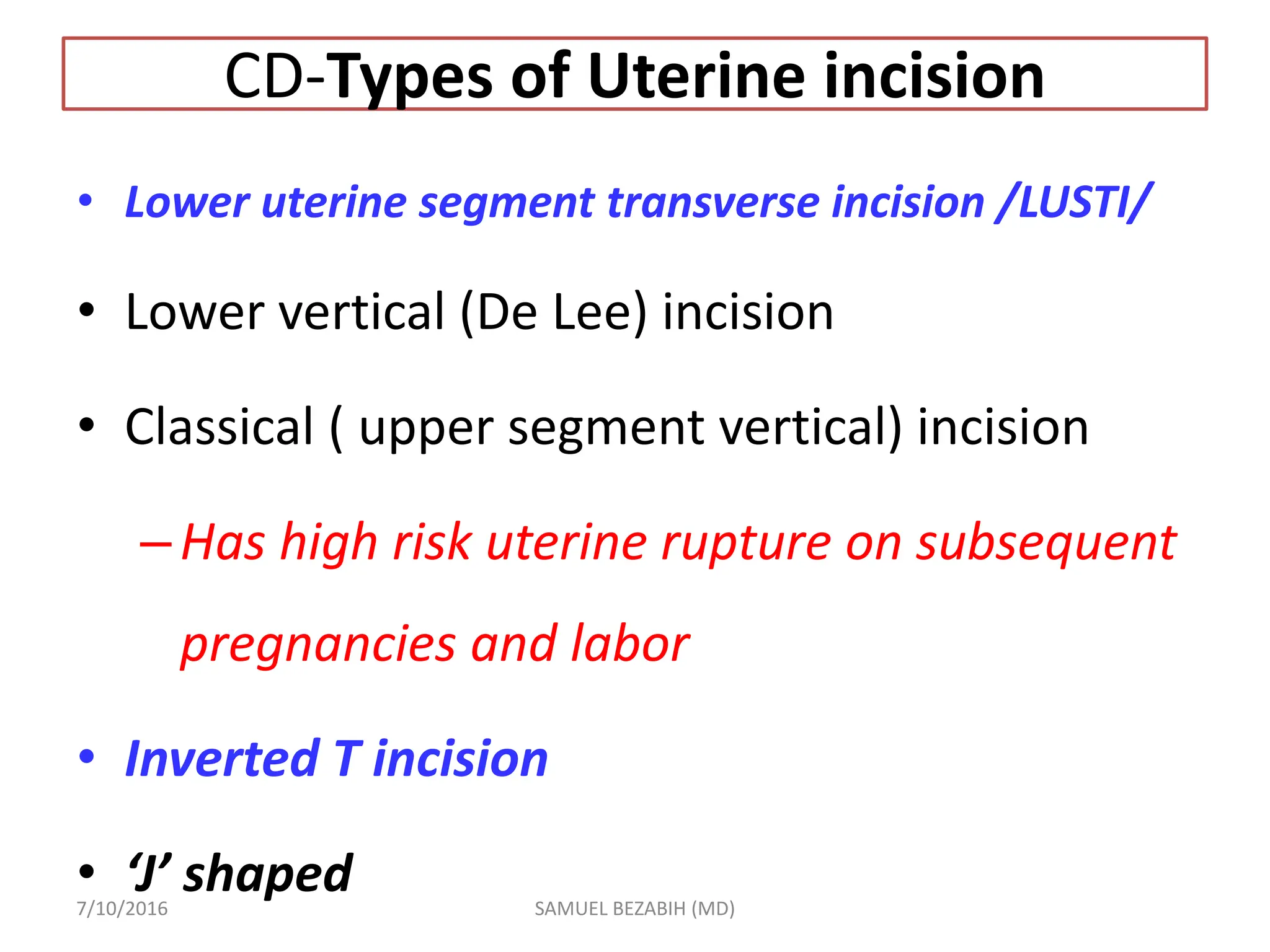 CD-Types of Uterine incision
• Lower uterine segment transverse incision /LUSTI/
• Lower vertical (De Lee) incision
• Classical ( upper segment vertical) incision
–Has high risk uterine rupture on subsequent
pregnancies and labor
• Inverted T incision
• ‘J’ shaped
7/10/2016 SAMUEL BEZABIH (MD)
 