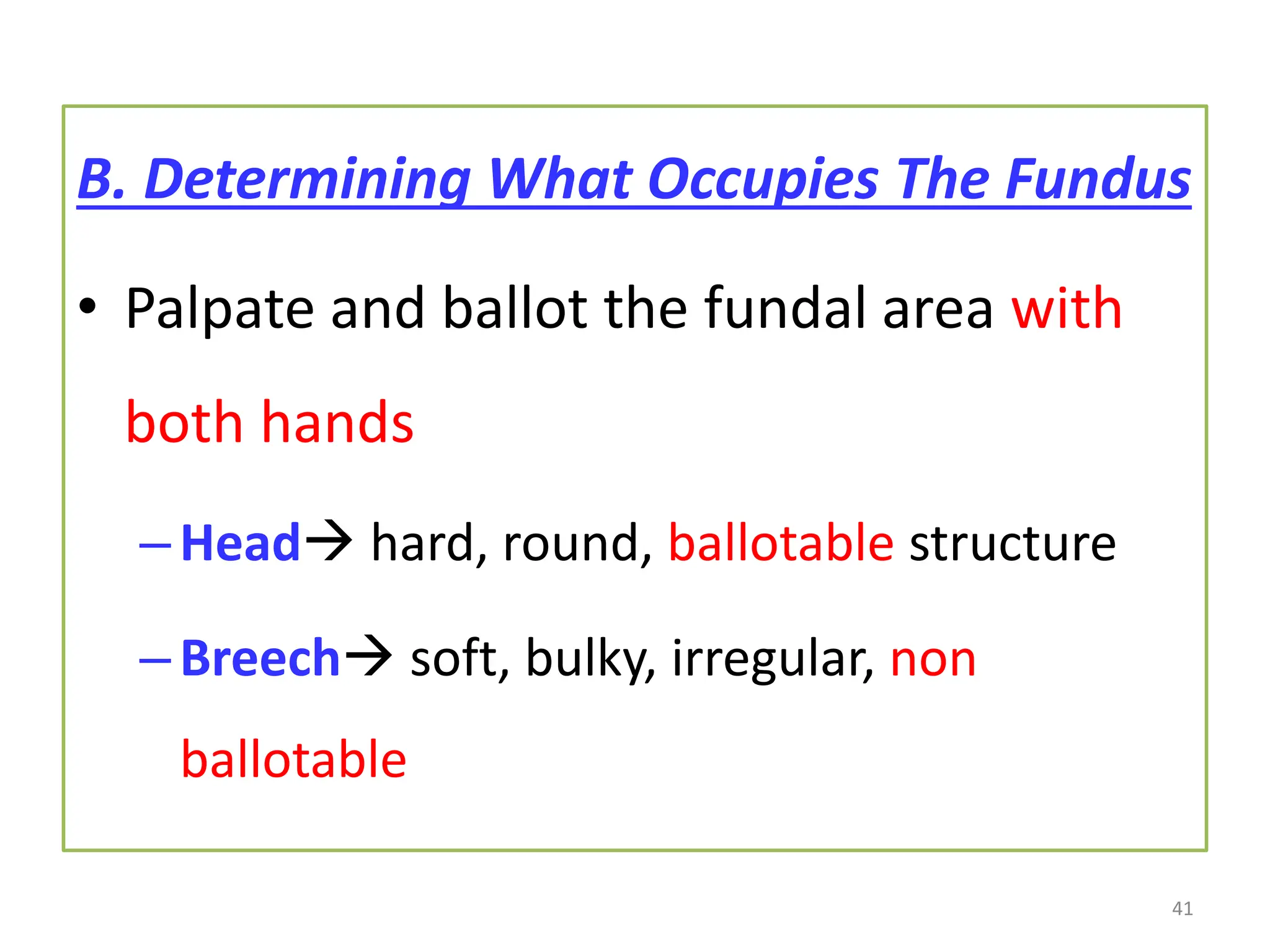 B. Determining What Occupies The Fundus
• Palpate and ballot the fundal area with
both hands
–Head hard, round, ballotable structure
–Breech soft, bulky, irregular, non
ballotable
41
 