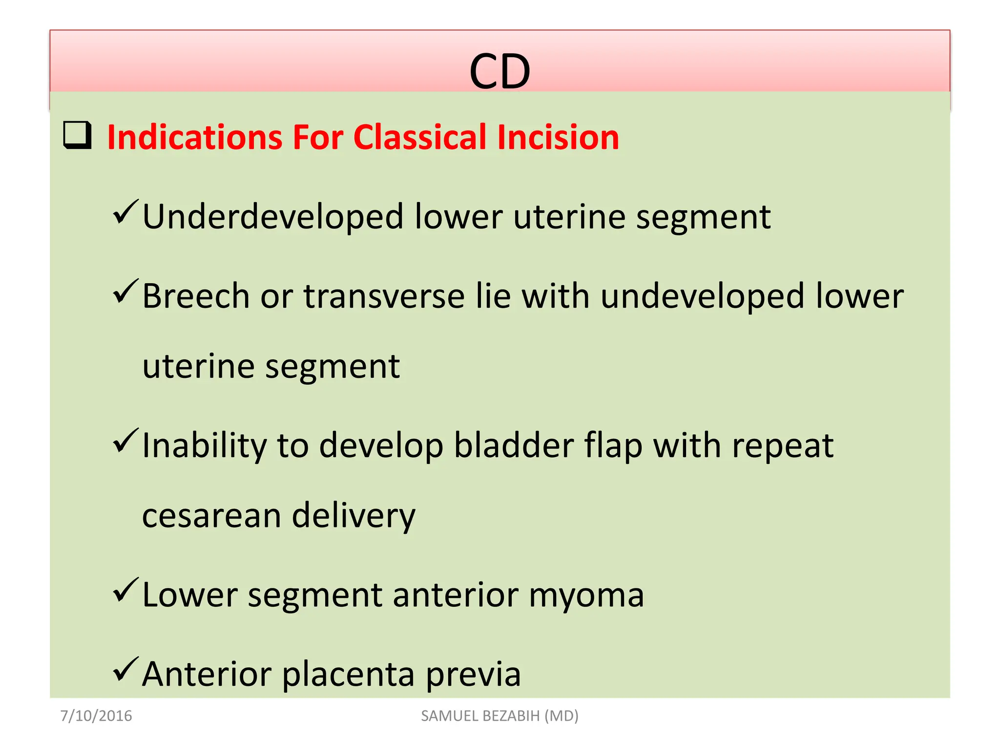CD
 Indications For Classical Incision
Underdeveloped lower uterine segment
Breech or transverse lie with undeveloped lower
uterine segment
Inability to develop bladder flap with repeat
cesarean delivery
Lower segment anterior myoma
Anterior placenta previa
7/10/2016 SAMUEL BEZABIH (MD)
 