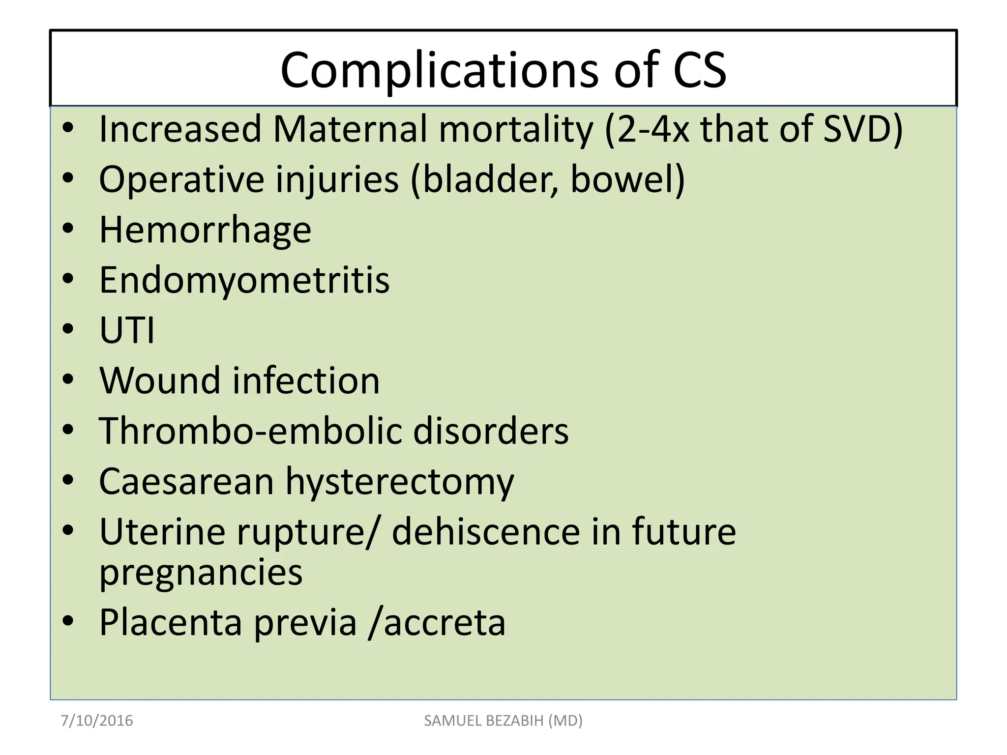 Complications of CS
• Increased Maternal mortality (2-4x that of SVD)
• Operative injuries (bladder, bowel)
• Hemorrhage
• Endomyometritis
• UTI
• Wound infection
• Thrombo-embolic disorders
• Caesarean hysterectomy
• Uterine rupture/ dehiscence in future
pregnancies
• Placenta previa /accreta
7/10/2016 SAMUEL BEZABIH (MD)
 