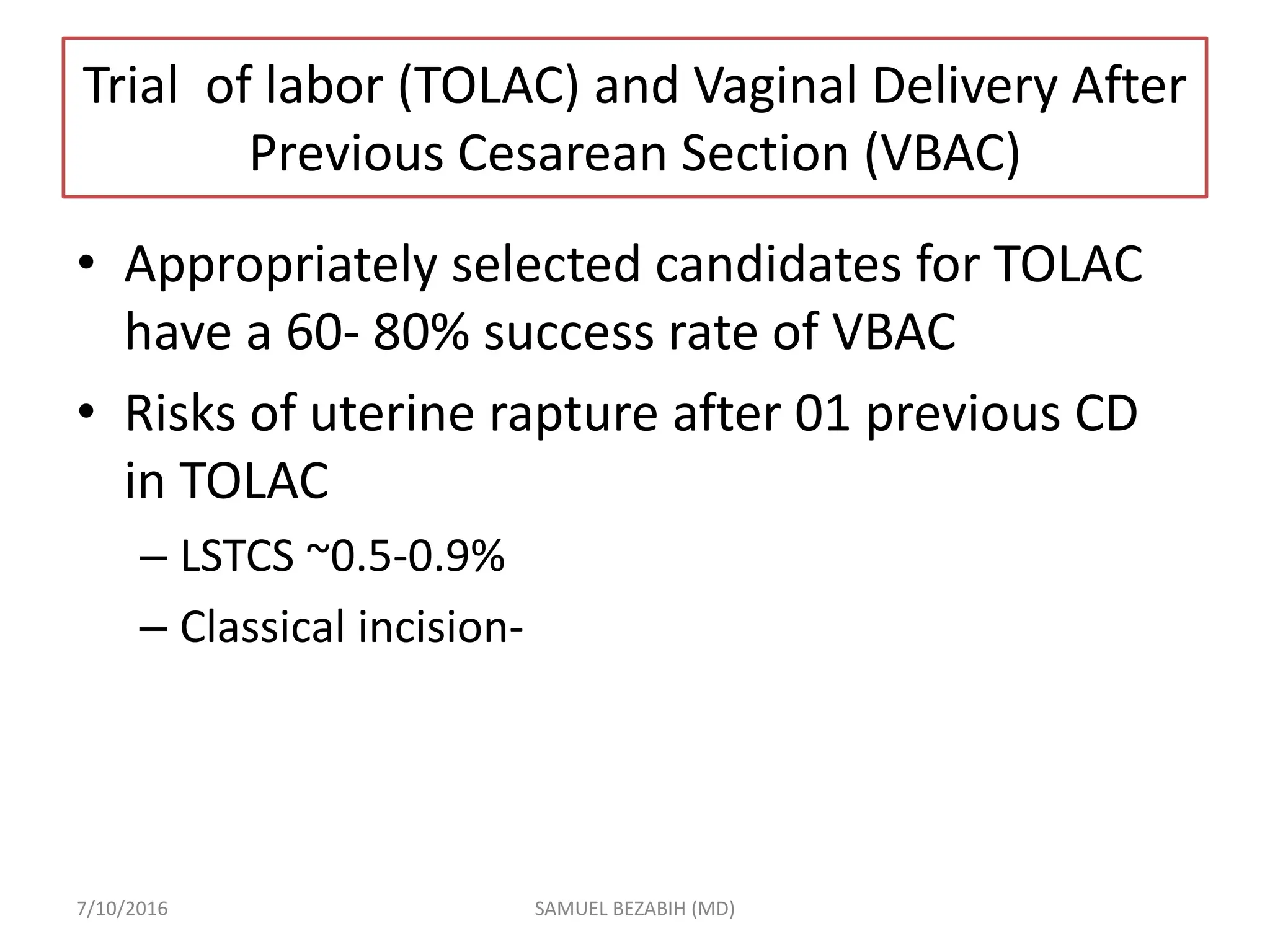 Trial of labor (TOLAC) and Vaginal Delivery After
Previous Cesarean Section (VBAC)
• Appropriately selected candidates for TOLAC
have a 60- 80% success rate of VBAC
• Risks of uterine rapture after 01 previous CD
in TOLAC
– LSTCS ~0.5-0.9%
– Classical incision-
7/10/2016 SAMUEL BEZABIH (MD)
 