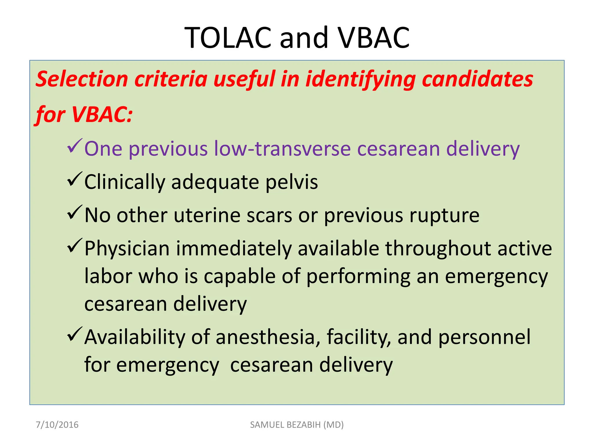 TOLAC and VBAC
Selection criteria useful in identifying candidates
for VBAC:
One previous low-transverse cesarean delivery
Clinically adequate pelvis
No other uterine scars or previous rupture
Physician immediately available throughout active
labor who is capable of performing an emergency
cesarean delivery
Availability of anesthesia, facility, and personnel
for emergency cesarean delivery
7/10/2016 SAMUEL BEZABIH (MD)
 