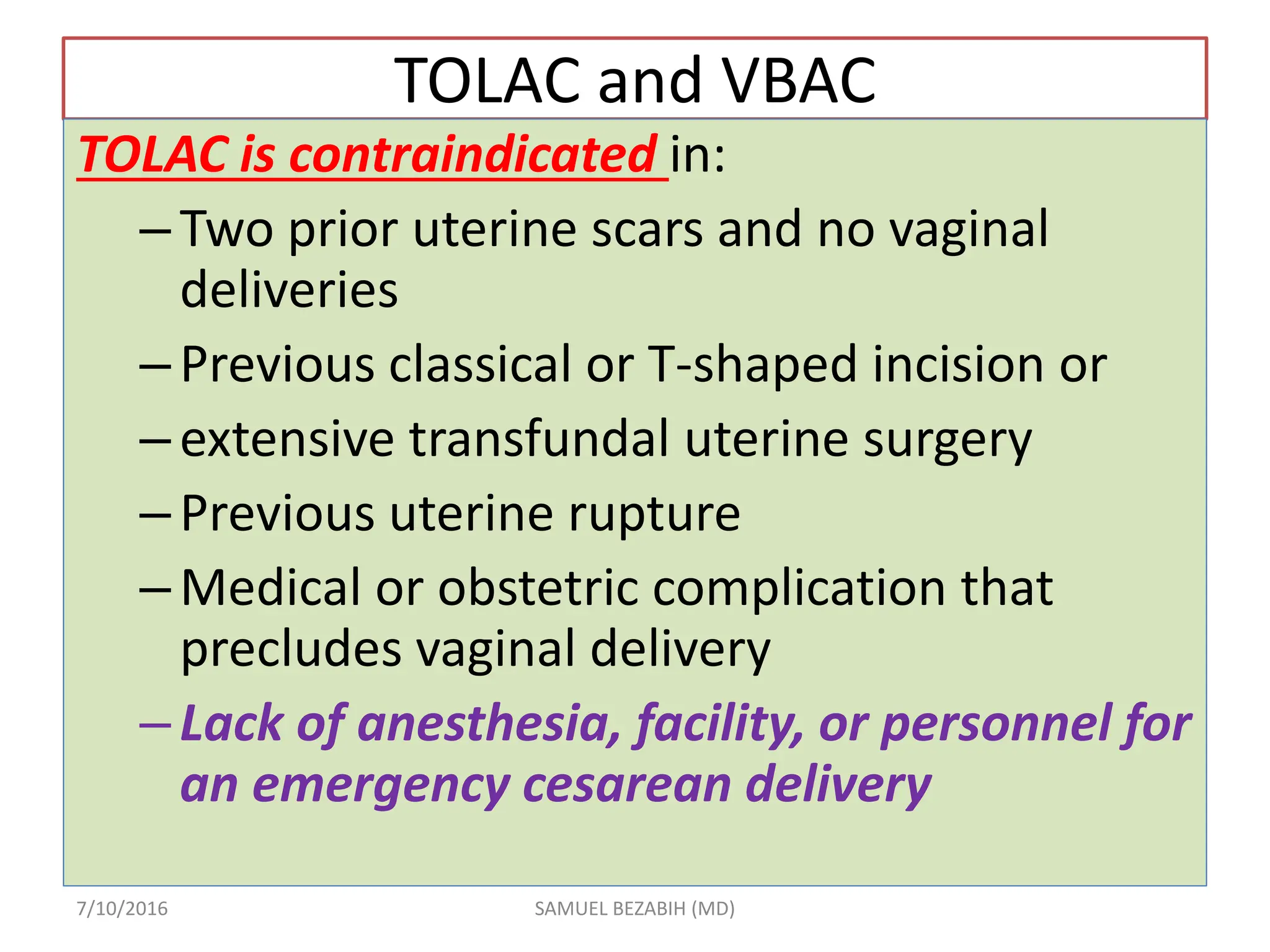 TOLAC and VBAC
TOLAC is contraindicated in:
–Two prior uterine scars and no vaginal
deliveries
–Previous classical or T-shaped incision or
–extensive transfundal uterine surgery
–Previous uterine rupture
–Medical or obstetric complication that
precludes vaginal delivery
–Lack of anesthesia, facility, or personnel for
an emergency cesarean delivery
7/10/2016 SAMUEL BEZABIH (MD)
 