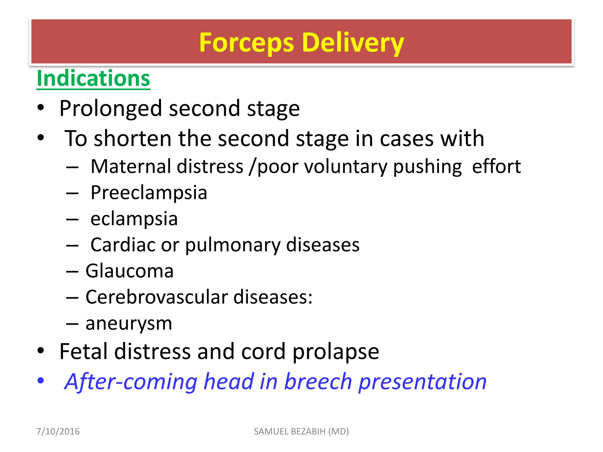 Forceps Delivery
Indications
• Prolonged second stage
• To shorten the second stage in cases with
– Maternal distress /poor voluntary pushing effort
– Preeclampsia
– eclampsia
– Cardiac or pulmonary diseases
– Glaucoma
– Cerebrovascular diseases:
– aneurysm
• Fetal distress and cord prolapse
• After-coming head in breech presentation
7/10/2016 SAMUEL BEZABIH (MD)
 
