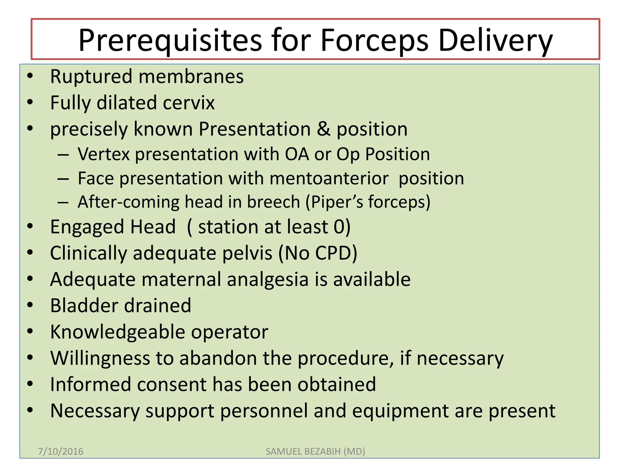 Prerequisites for Forceps Delivery
• Ruptured membranes
• Fully dilated cervix
• precisely known Presentation & position
– Vertex presentation with OA or Op Position
– Face presentation with mentoanterior position
– After-coming head in breech (Piper’s forceps)
• Engaged Head ( station at least 0)
• Clinically adequate pelvis (No CPD)
• Adequate maternal analgesia is available
• Bladder drained
• Knowledgeable operator
• Willingness to abandon the procedure, if necessary
• Informed consent has been obtained
• Necessary support personnel and equipment are present
7/10/2016 SAMUEL BEZABIH (MD)
 