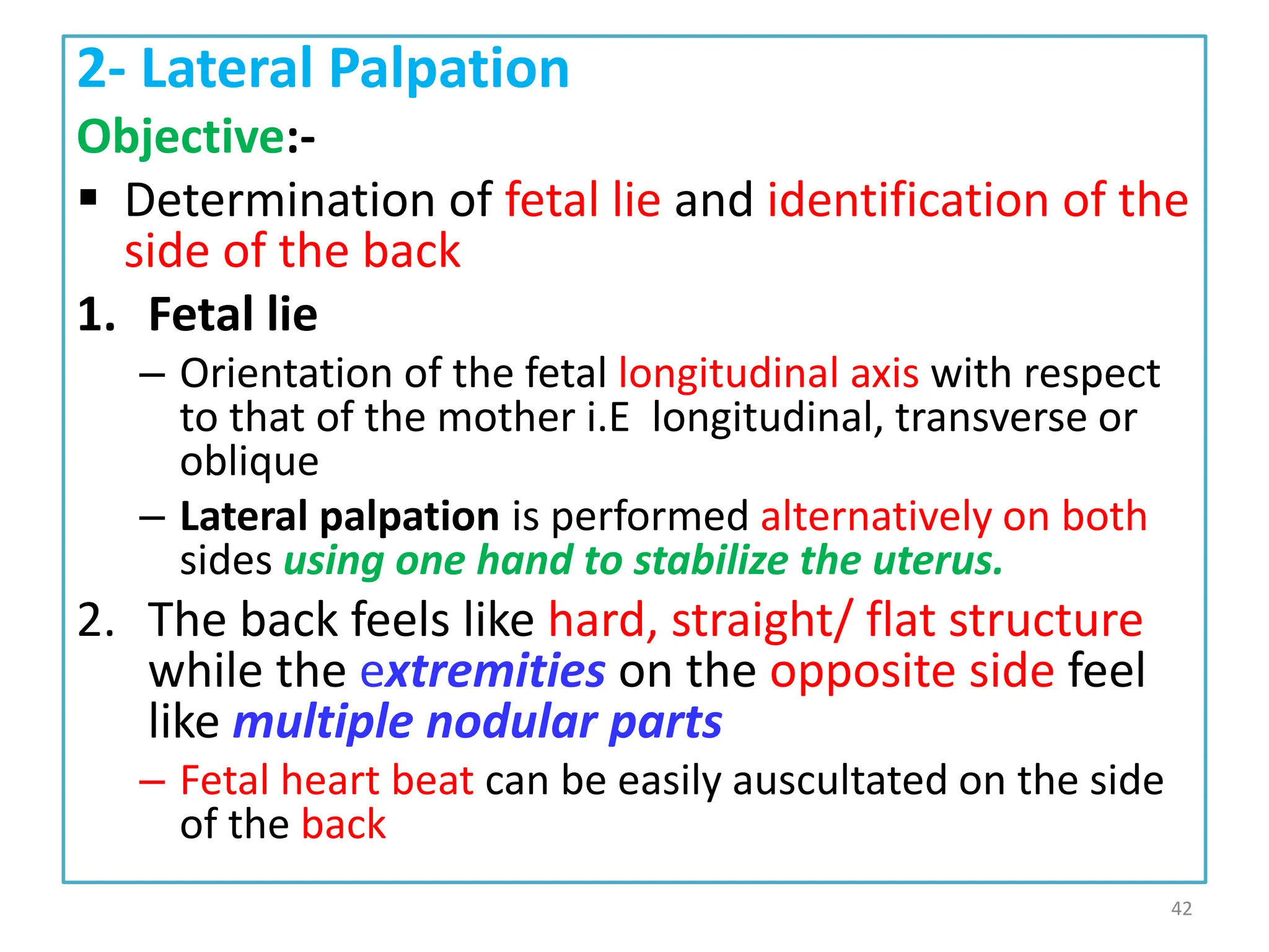 2- Lateral Palpation
Objective:-
 Determination of fetal lie and identification of the
side of the back
1. Fetal lie
– Orientation of the fetal longitudinal axis with respect
to that of the mother i.E longitudinal, transverse or
oblique
– Lateral palpation is performed alternatively on both
sides using one hand to stabilize the uterus.
2. The back feels like hard, straight/ flat structure
while the extremities on the opposite side feel
like multiple nodular parts
– Fetal heart beat can be easily auscultated on the side
of the back
42
 