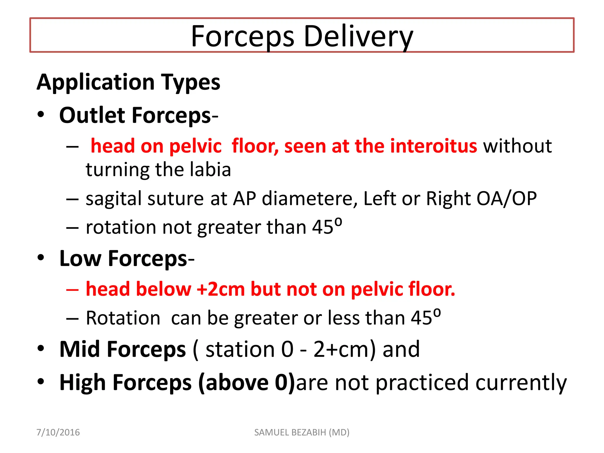 Forceps Delivery
Application Types
• Outlet Forceps-
– head on pelvic floor, seen at the interoitus without
turning the labia
– sagital suture at AP diametere, Left or Right OA/OP
– rotation not greater than 45⁰
• Low Forceps-
– head below +2cm but not on pelvic floor.
– Rotation can be greater or less than 45⁰
• Mid Forceps ( station 0 - 2+cm) and
• High Forceps (above 0)are not practiced currently
7/10/2016 SAMUEL BEZABIH (MD)
 