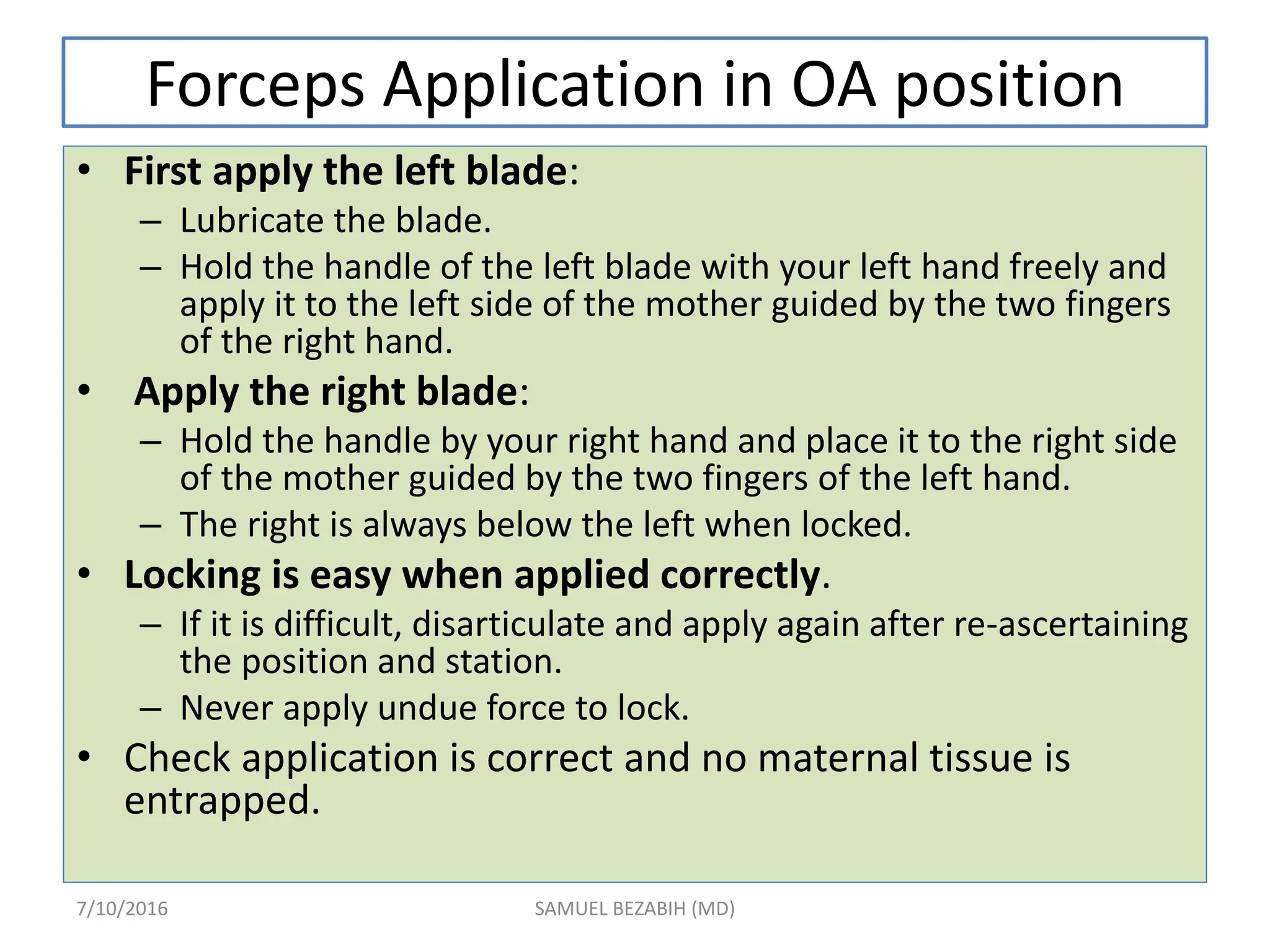 Forceps Application in OA position
• First apply the left blade:
– Lubricate the blade.
– Hold the handle of the left blade with your left hand freely and
apply it to the left side of the mother guided by the two fingers
of the right hand.
• Apply the right blade:
– Hold the handle by your right hand and place it to the right side
of the mother guided by the two fingers of the left hand.
– The right is always below the left when locked.
• Locking is easy when applied correctly.
– If it is difficult, disarticulate and apply again after re-ascertaining
the position and station.
– Never apply undue force to lock.
• Check application is correct and no maternal tissue is
entrapped.
7/10/2016 SAMUEL BEZABIH (MD)
 