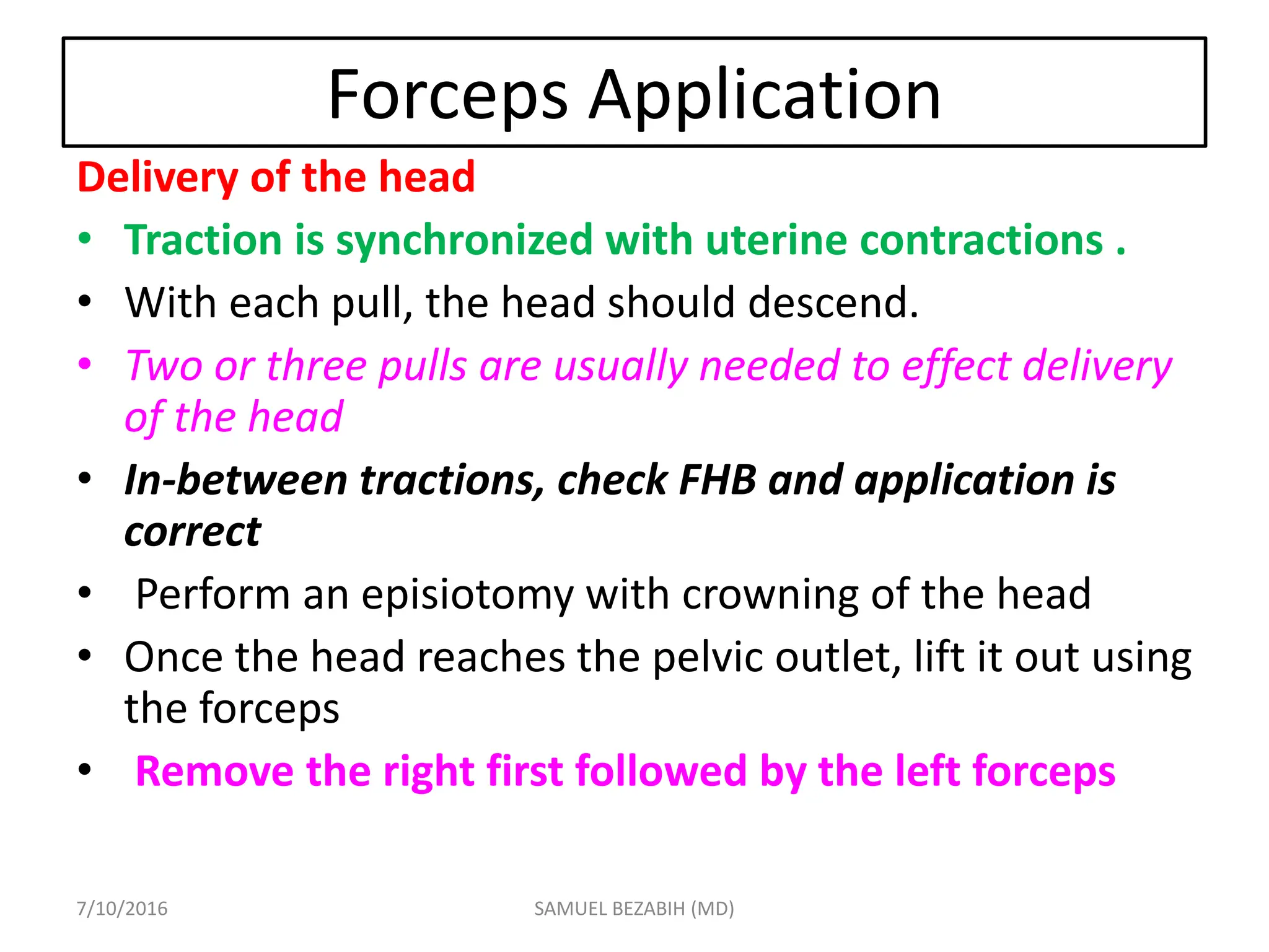 Forceps Application
Delivery of the head
• Traction is synchronized with uterine contractions .
• With each pull, the head should descend.
• Two or three pulls are usually needed to effect delivery
of the head
• In-between tractions, check FHB and application is
correct
• Perform an episiotomy with crowning of the head
• Once the head reaches the pelvic outlet, lift it out using
the forceps
• Remove the right first followed by the left forceps
7/10/2016 SAMUEL BEZABIH (MD)
 