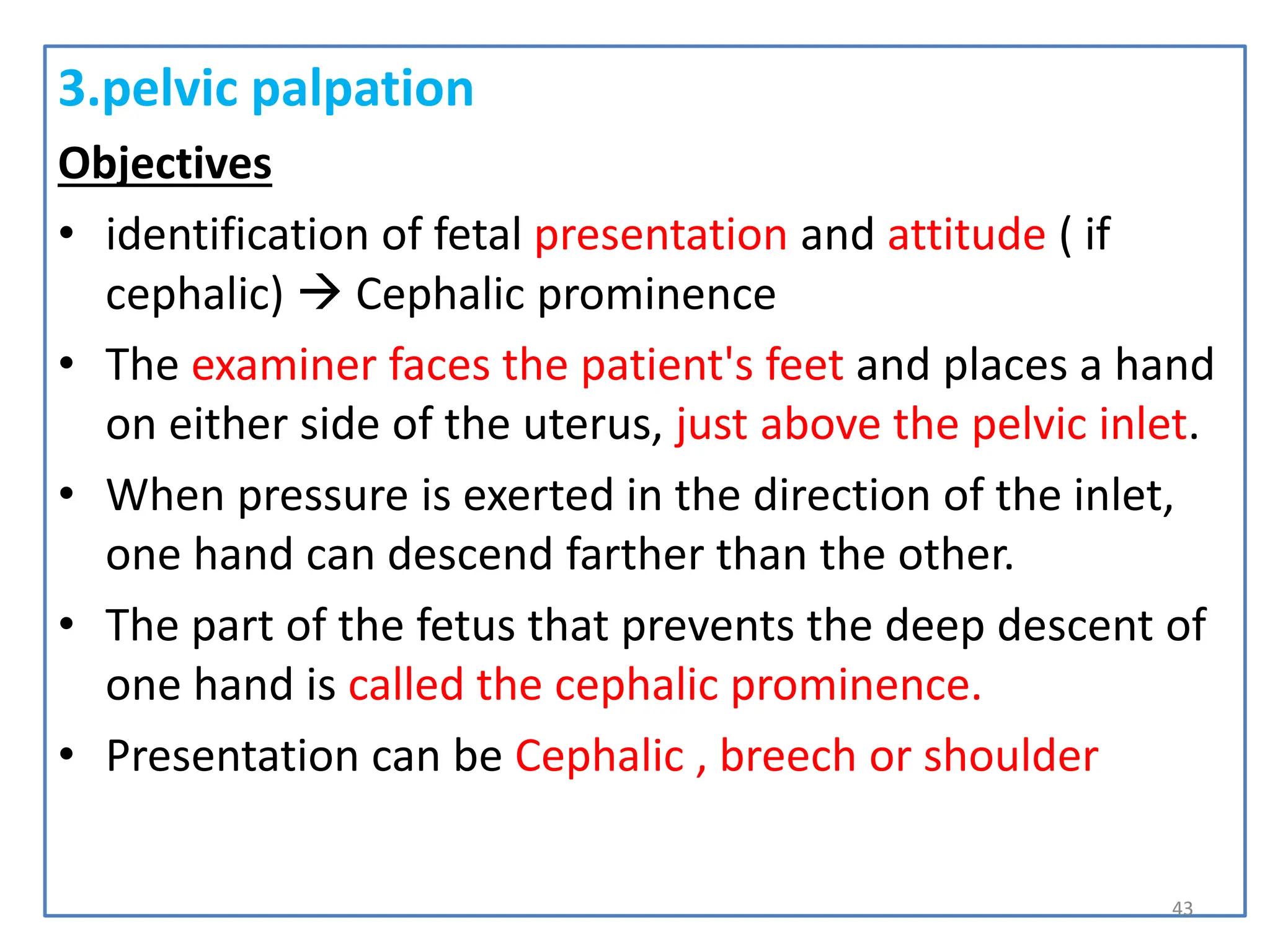 3.pelvic palpation
Objectives
• identification of fetal presentation and attitude ( if
cephalic)  Cephalic prominence
• The examiner faces the patient's feet and places a hand
on either side of the uterus, just above the pelvic inlet.
• When pressure is exerted in the direction of the inlet,
one hand can descend farther than the other.
• The part of the fetus that prevents the deep descent of
one hand is called the cephalic prominence.
• Presentation can be Cephalic , breech or shoulder
43
 