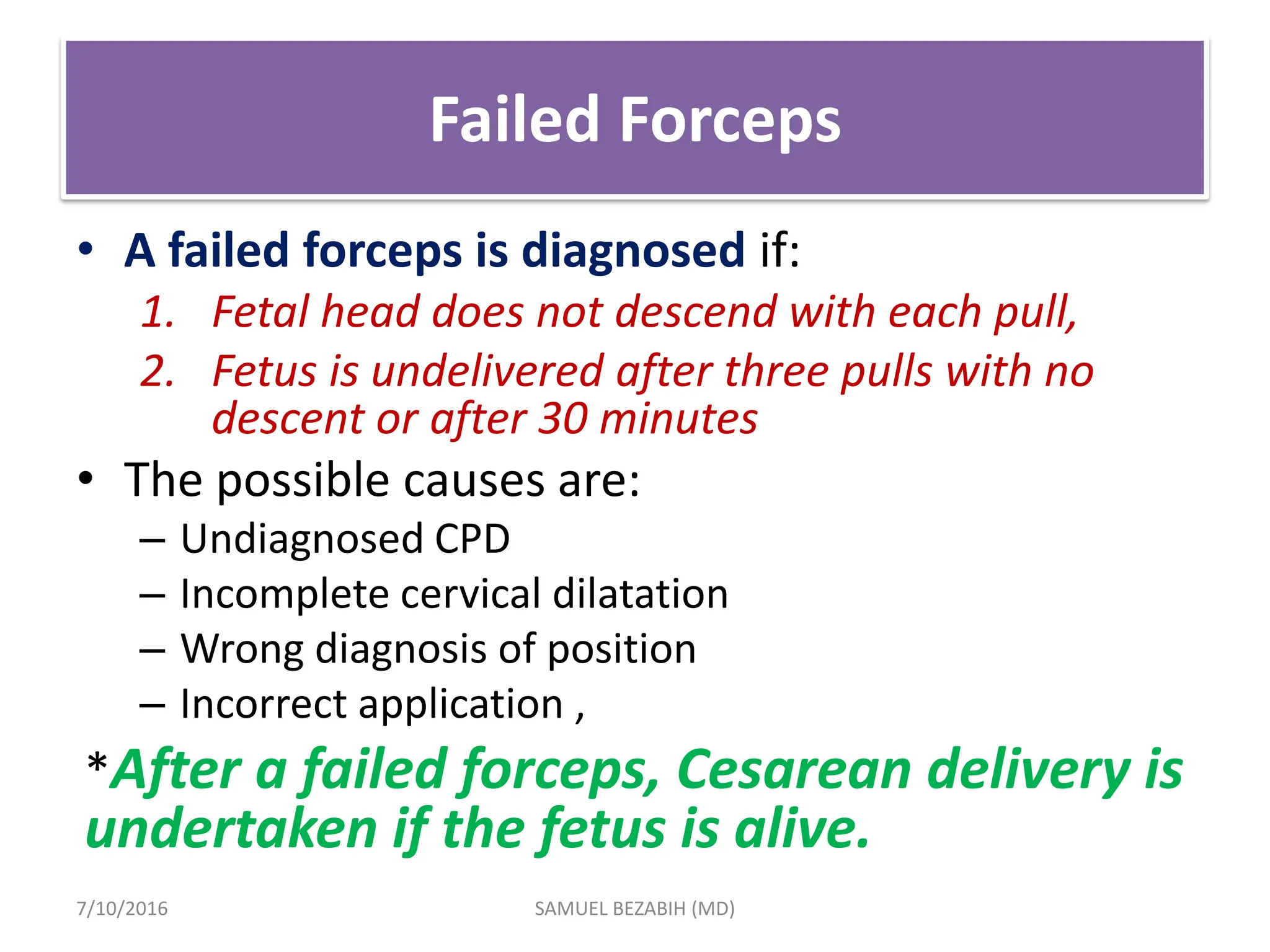 Failed Forceps
• A failed forceps is diagnosed if:
1. Fetal head does not descend with each pull,
2. Fetus is undelivered after three pulls with no
descent or after 30 minutes
• The possible causes are:
– Undiagnosed CPD
– Incomplete cervical dilatation
– Wrong diagnosis of position
– Incorrect application ,
*After a failed forceps, Cesarean delivery is
undertaken if the fetus is alive.
7/10/2016 SAMUEL BEZABIH (MD)
 