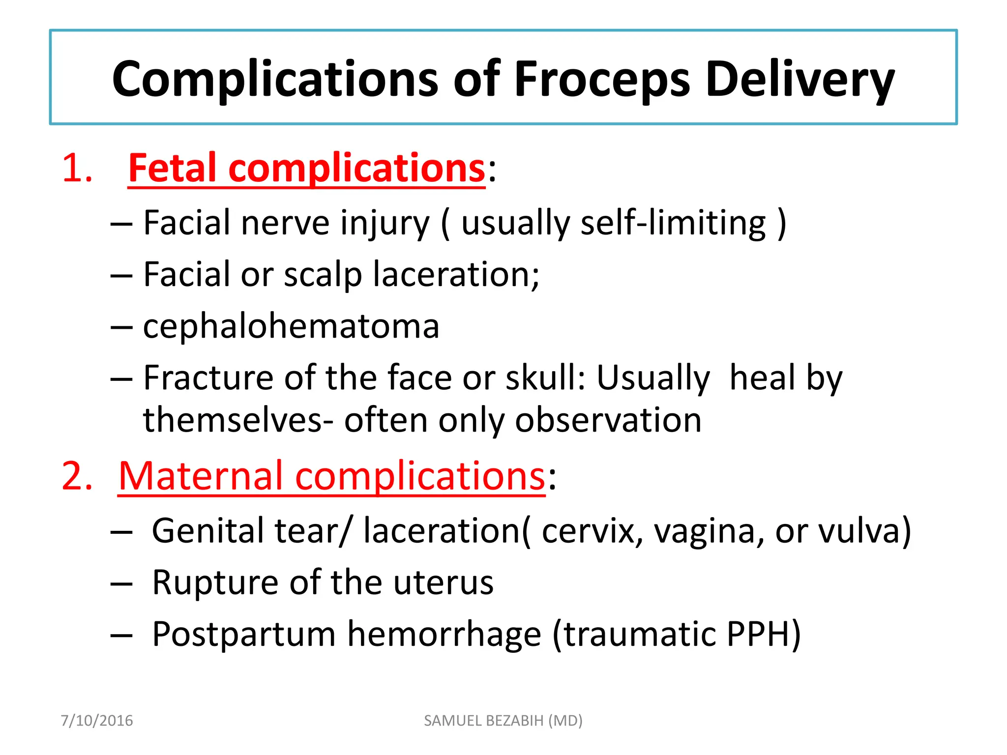Complications of Froceps Delivery
1. Fetal complications:
– Facial nerve injury ( usually self-limiting )
– Facial or scalp laceration;
– cephalohematoma
– Fracture of the face or skull: Usually heal by
themselves- often only observation
2. Maternal complications:
– Genital tear/ laceration( cervix, vagina, or vulva)
– Rupture of the uterus
– Postpartum hemorrhage (traumatic PPH)
7/10/2016 SAMUEL BEZABIH (MD)
 