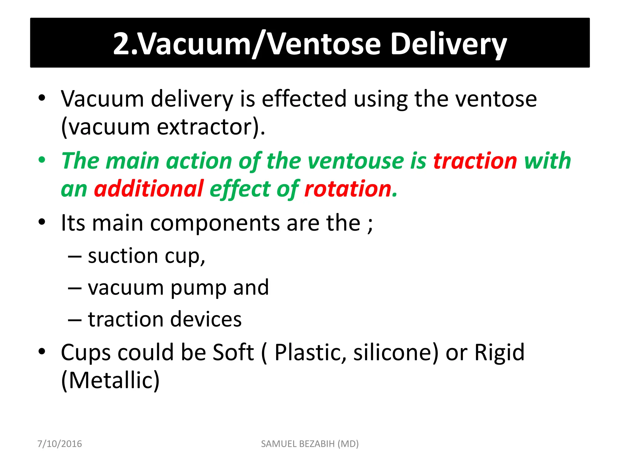 2.Vacuum/Ventose Delivery
• Vacuum delivery is effected using the ventose
(vacuum extractor).
• The main action of the ventouse is traction with
an additional effect of rotation.
• Its main components are the ;
– suction cup,
– vacuum pump and
– traction devices
• Cups could be Soft ( Plastic, silicone) or Rigid
(Metallic)
7/10/2016 SAMUEL BEZABIH (MD)
 