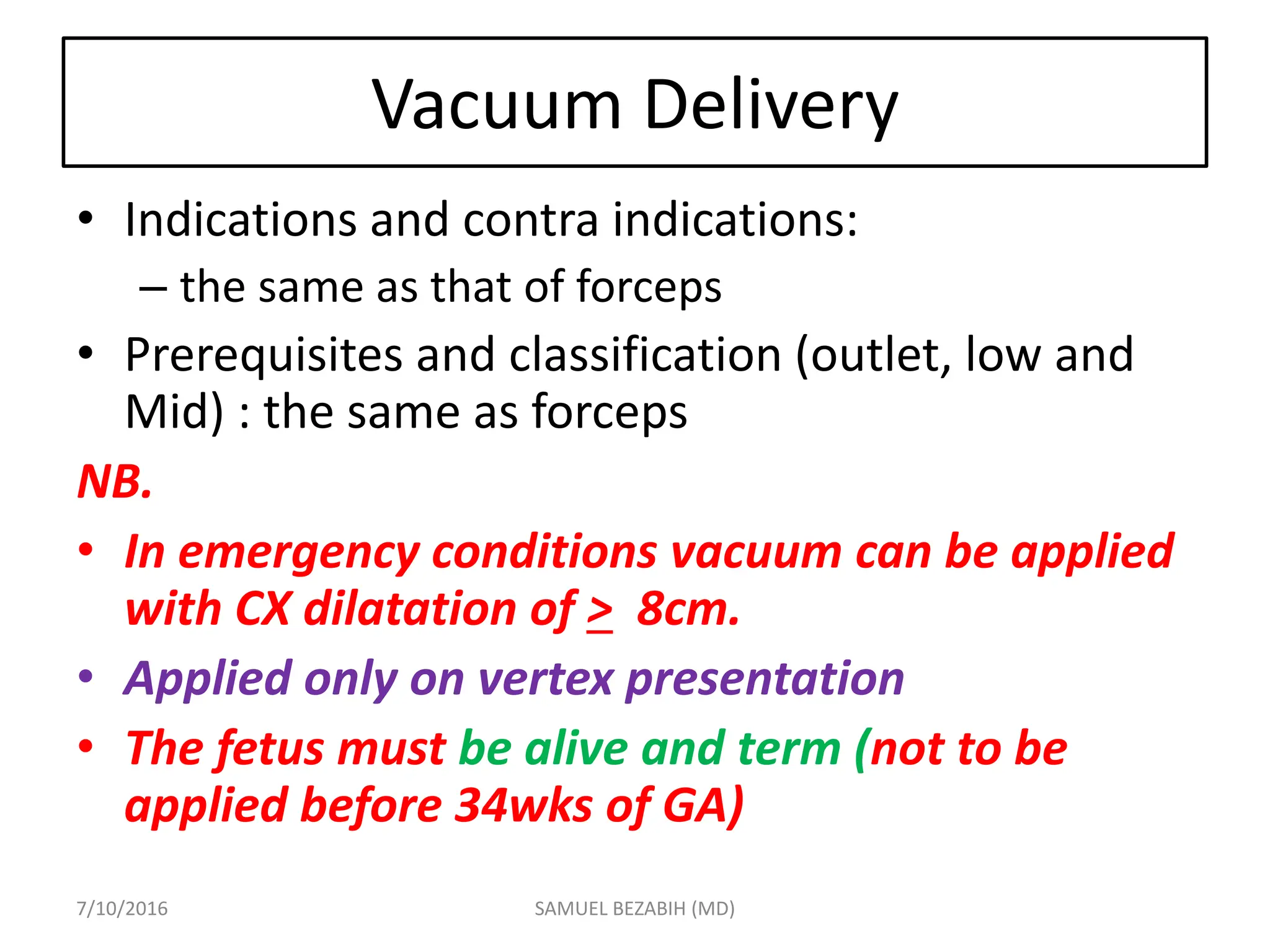 Vacuum Delivery
• Indications and contra indications:
– the same as that of forceps
• Prerequisites and classification (outlet, low and
Mid) : the same as forceps
NB.
• In emergency conditions vacuum can be applied
with CX dilatation of > 8cm.
• Applied only on vertex presentation
• The fetus must be alive and term (not to be
applied before 34wks of GA)
7/10/2016 SAMUEL BEZABIH (MD)
 