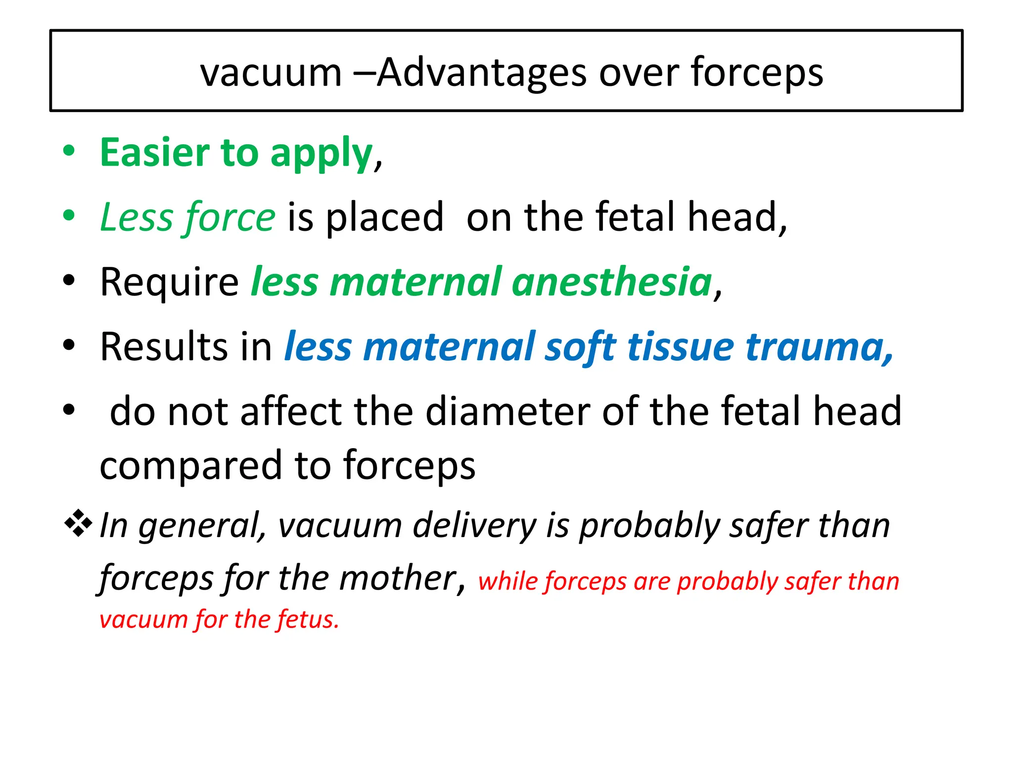 vacuum –Advantages over forceps
• Easier to apply,
• Less force is placed on the fetal head,
• Require less maternal anesthesia,
• Results in less maternal soft tissue trauma,
• do not affect the diameter of the fetal head
compared to forceps
In general, vacuum delivery is probably safer than
forceps for the mother, while forceps are probably safer than
vacuum for the fetus.
 