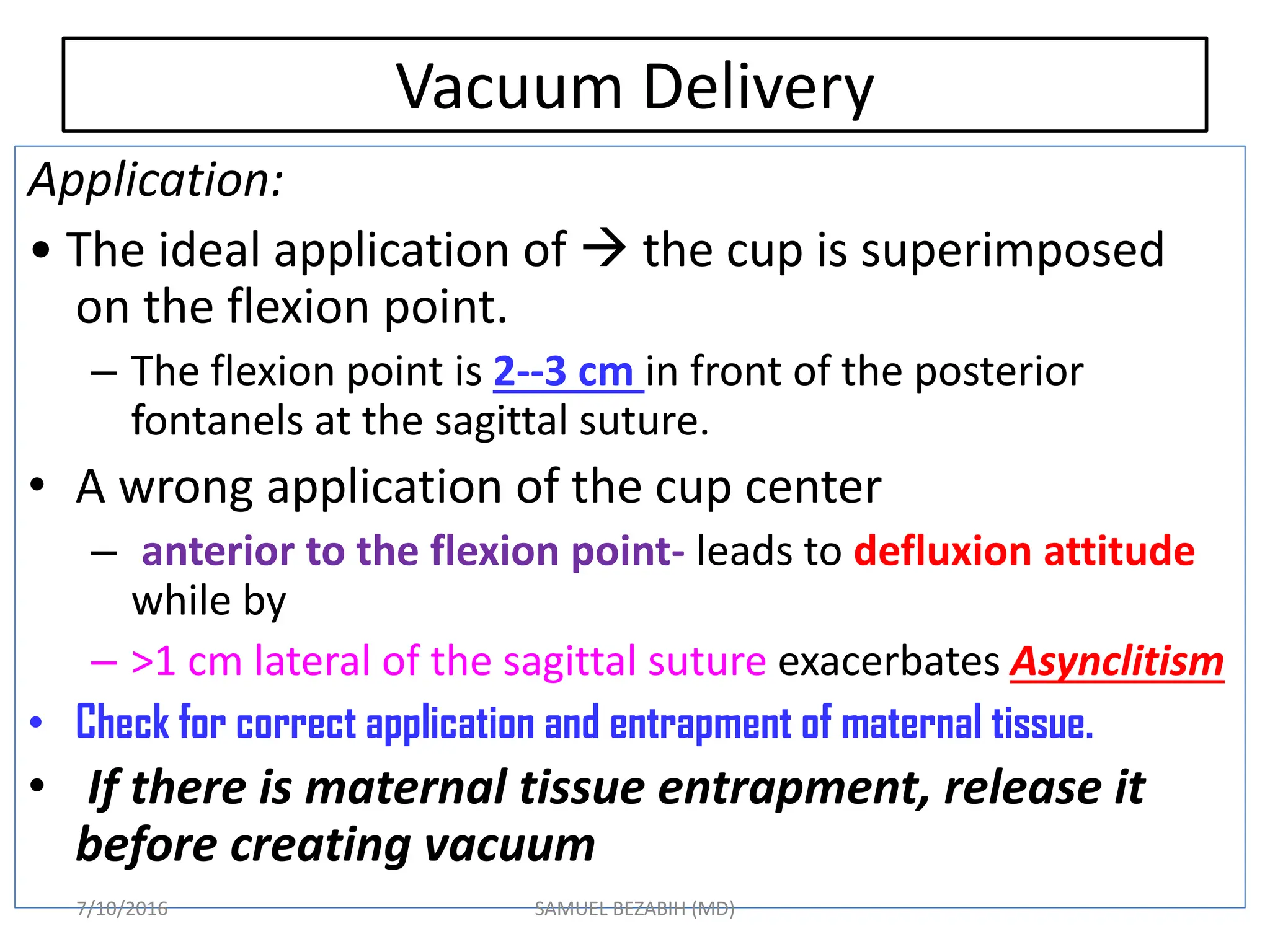Vacuum Delivery
Application:
• The ideal application of  the cup is superimposed
on the flexion point.
– The flexion point is 2--3 cm in front of the posterior
fontanels at the sagittal suture.
• A wrong application of the cup center
– anterior to the flexion point- leads to defluxion attitude
while by
– >1 cm lateral of the sagittal suture exacerbates Asynclitism
• Check for correct application and entrapment of maternal tissue.
• If there is maternal tissue entrapment, release it
before creating vacuum
7/10/2016 SAMUEL BEZABIH (MD)
 