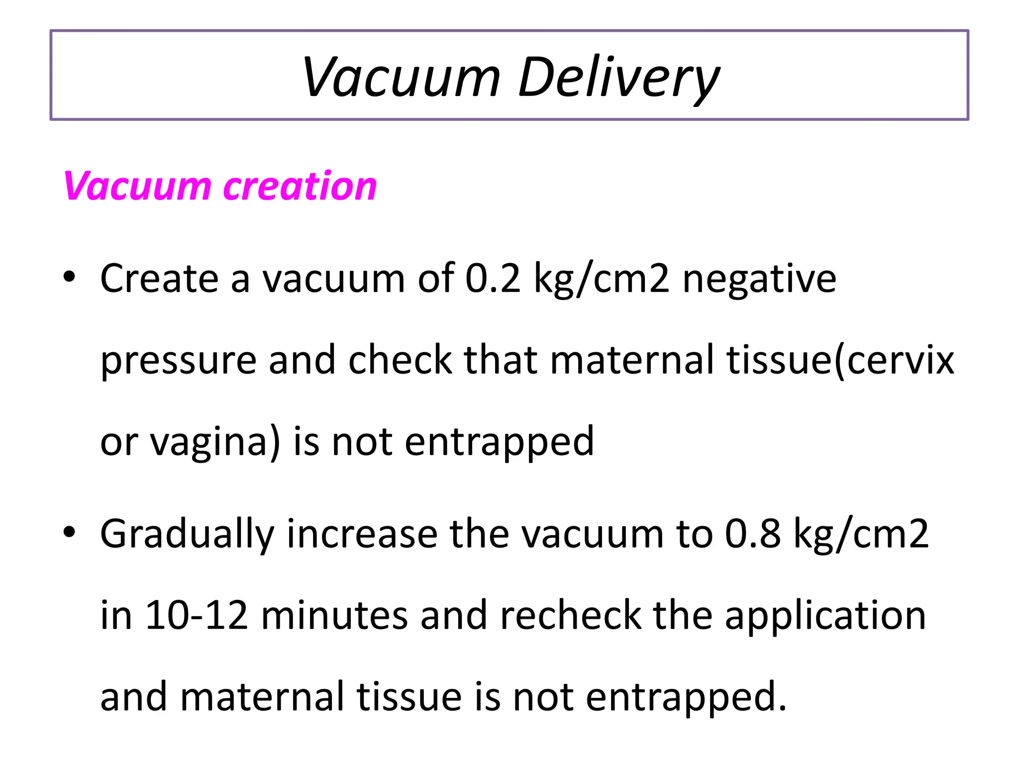 Vacuum Delivery
Vacuum creation
• Create a vacuum of 0.2 kg/cm2 negative
pressure and check that maternal tissue(cervix
or vagina) is not entrapped
• Gradually increase the vacuum to 0.8 kg/cm2
in 10-12 minutes and recheck the application
and maternal tissue is not entrapped.
 