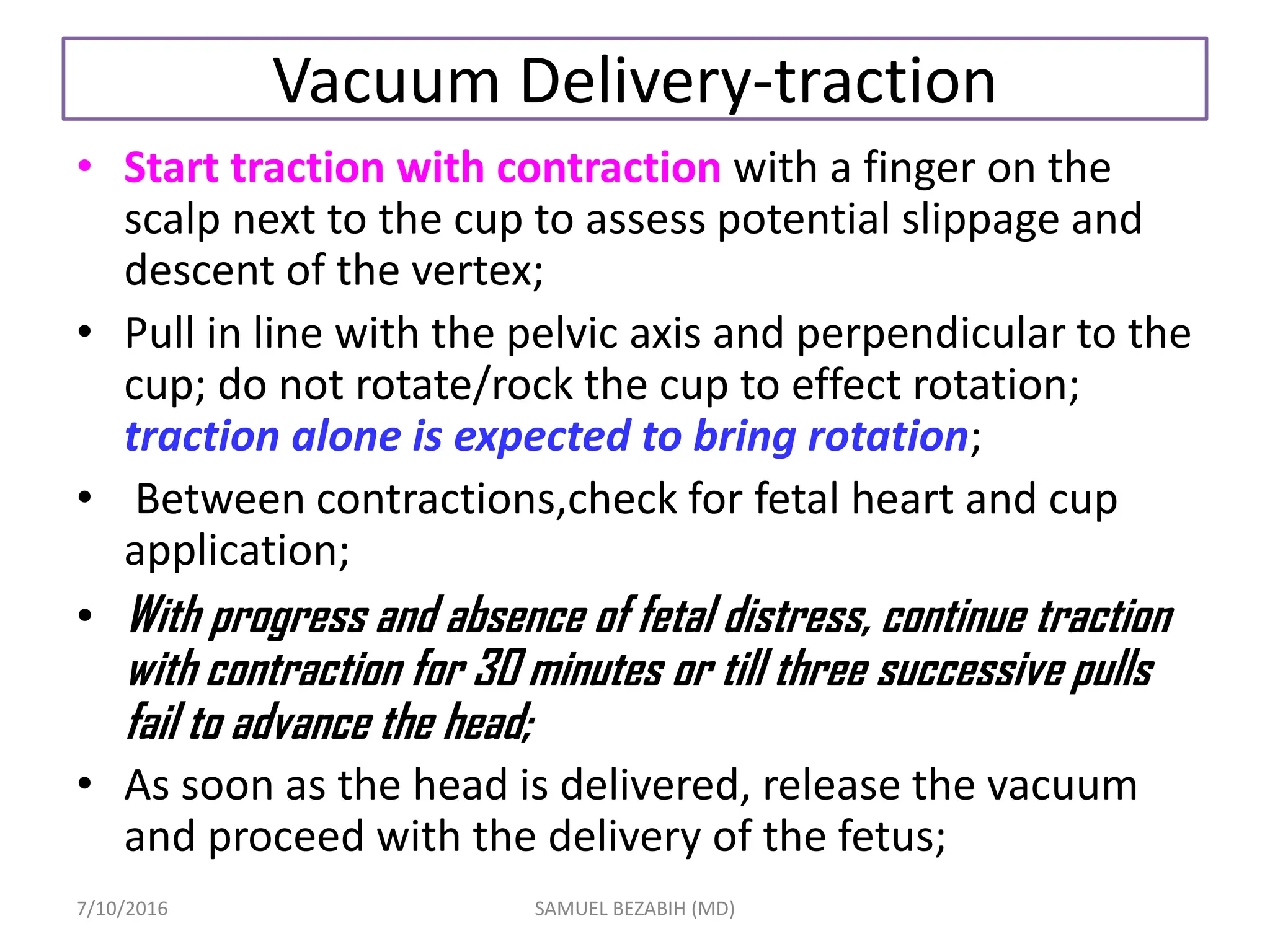 Vacuum Delivery-traction
• Start traction with contraction with a finger on the
scalp next to the cup to assess potential slippage and
descent of the vertex;
• Pull in line with the pelvic axis and perpendicular to the
cup; do not rotate/rock the cup to effect rotation;
traction alone is expected to bring rotation;
• Between contractions,check for fetal heart and cup
application;
• With progress and absence of fetal distress, continue traction
with contraction for 30 minutes or till three successive pulls
fail to advance the head;
• As soon as the head is delivered, release the vacuum
and proceed with the delivery of the fetus;
7/10/2016 SAMUEL BEZABIH (MD)
 
