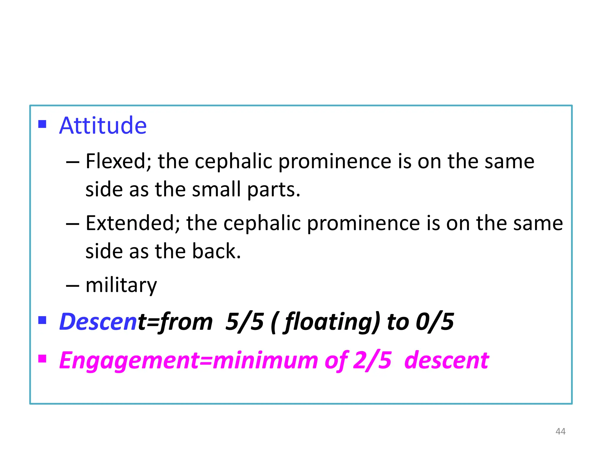  Attitude
– Flexed; the cephalic prominence is on the same
side as the small parts.
– Extended; the cephalic prominence is on the same
side as the back.
– military
 Descent=from 5/5 ( floating) to 0/5
 Engagement=minimum of 2/5 descent
44
 