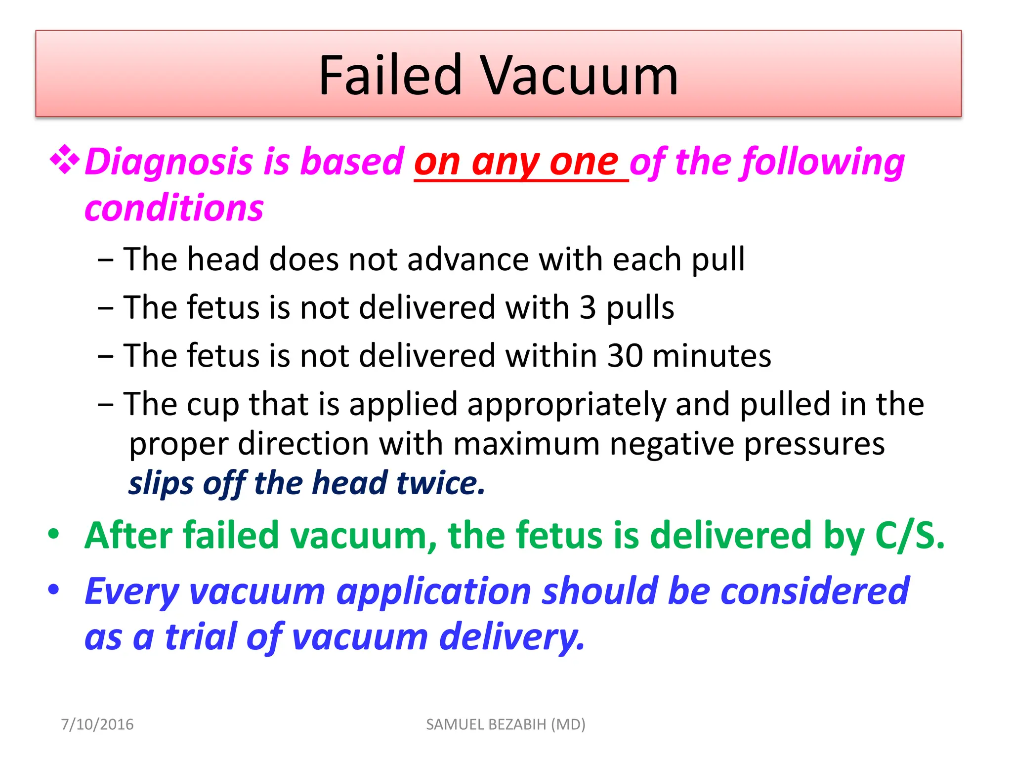 Failed Vacuum
Diagnosis is based on any one of the following
conditions
− The head does not advance with each pull
− The fetus is not delivered with 3 pulls
− The fetus is not delivered within 30 minutes
− The cup that is applied appropriately and pulled in the
proper direction with maximum negative pressures
slips off the head twice.
• After failed vacuum, the fetus is delivered by C/S.
• Every vacuum application should be considered
as a trial of vacuum delivery.
7/10/2016 SAMUEL BEZABIH (MD)
 