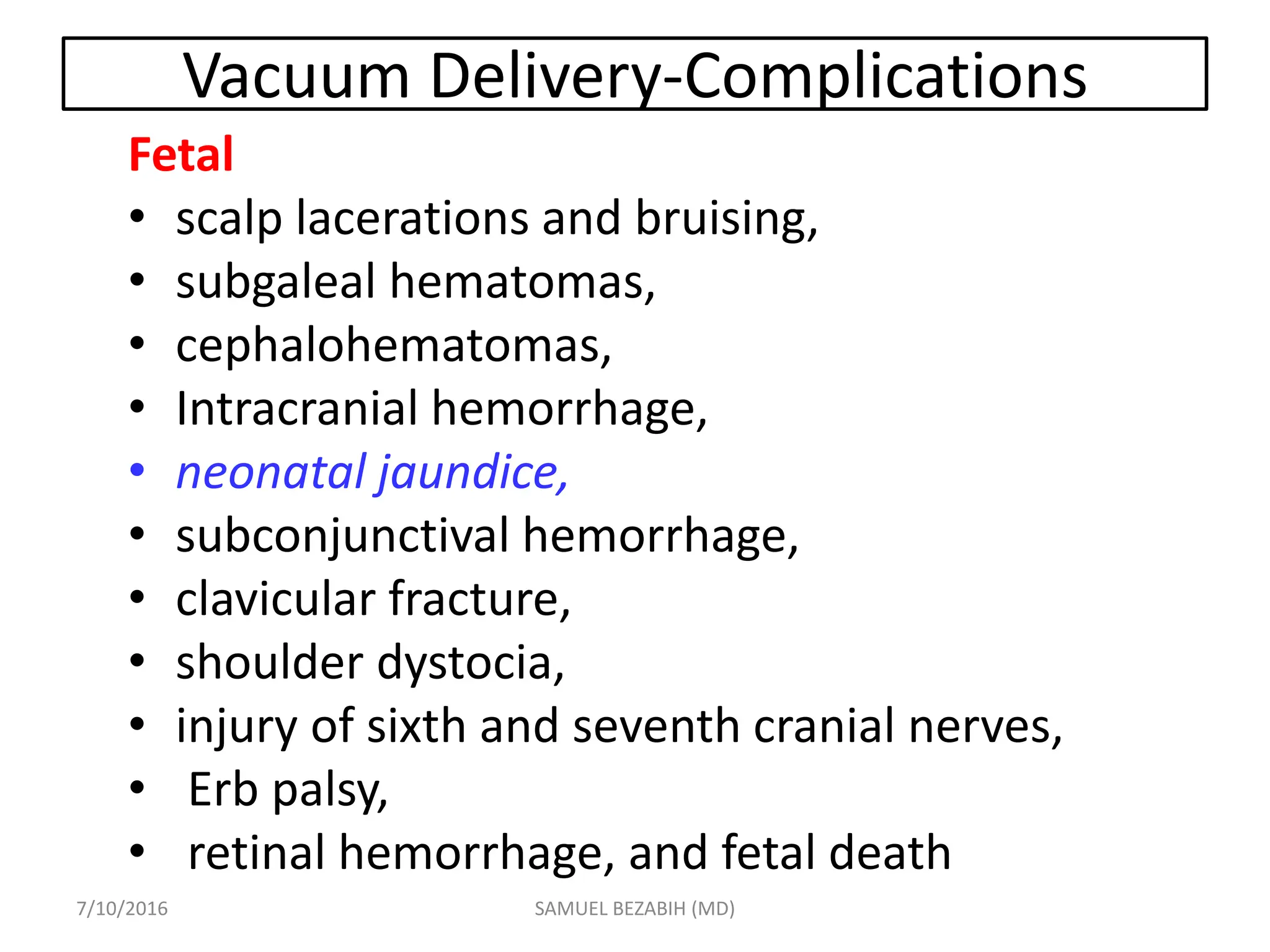 Vacuum Delivery-Complications
Fetal
• scalp lacerations and bruising,
• subgaleal hematomas,
• cephalohematomas,
• Intracranial hemorrhage,
• neonatal jaundice,
• subconjunctival hemorrhage,
• clavicular fracture,
• shoulder dystocia,
• injury of sixth and seventh cranial nerves,
• Erb palsy,
• retinal hemorrhage, and fetal death
7/10/2016 SAMUEL BEZABIH (MD)
 