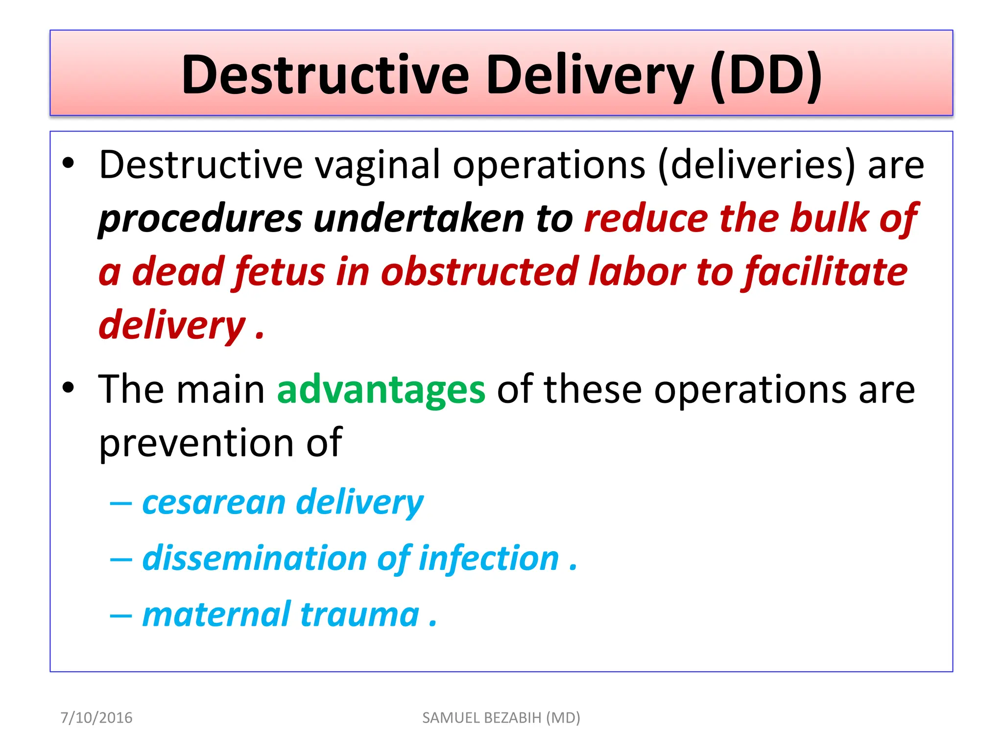 Destructive Delivery (DD)
• Destructive vaginal operations (deliveries) are
procedures undertaken to reduce the bulk of
a dead fetus in obstructed labor to facilitate
delivery .
• The main advantages of these operations are
prevention of
– cesarean delivery
– dissemination of infection .
– maternal trauma .
7/10/2016 SAMUEL BEZABIH (MD)
 