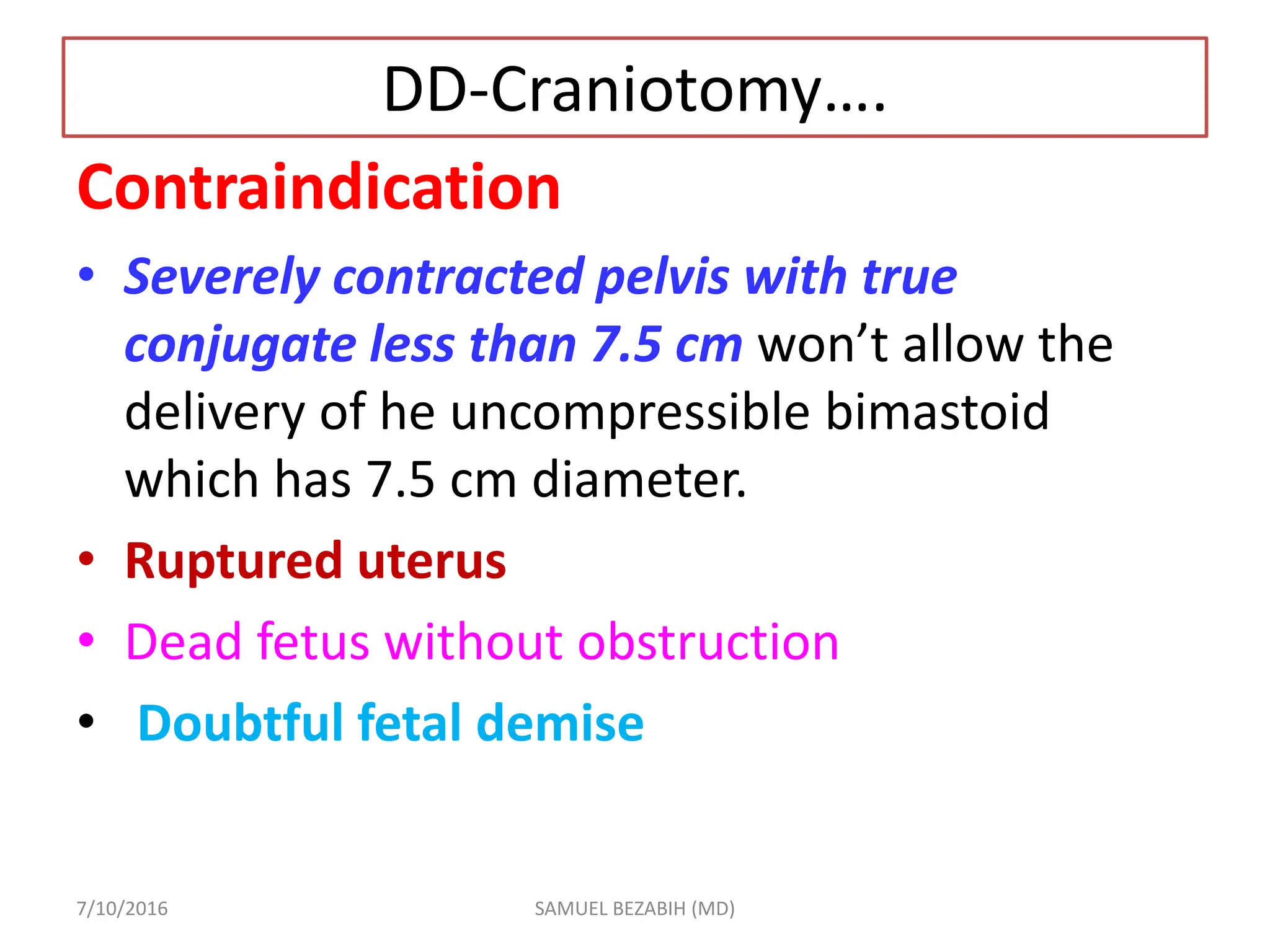 DD-Craniotomy….
Contraindication
• Severely contracted pelvis with true
conjugate less than 7.5 cm won’t allow the
delivery of he uncompressible bimastoid
which has 7.5 cm diameter.
• Ruptured uterus
• Dead fetus without obstruction
• Doubtful fetal demise
7/10/2016 SAMUEL BEZABIH (MD)
 