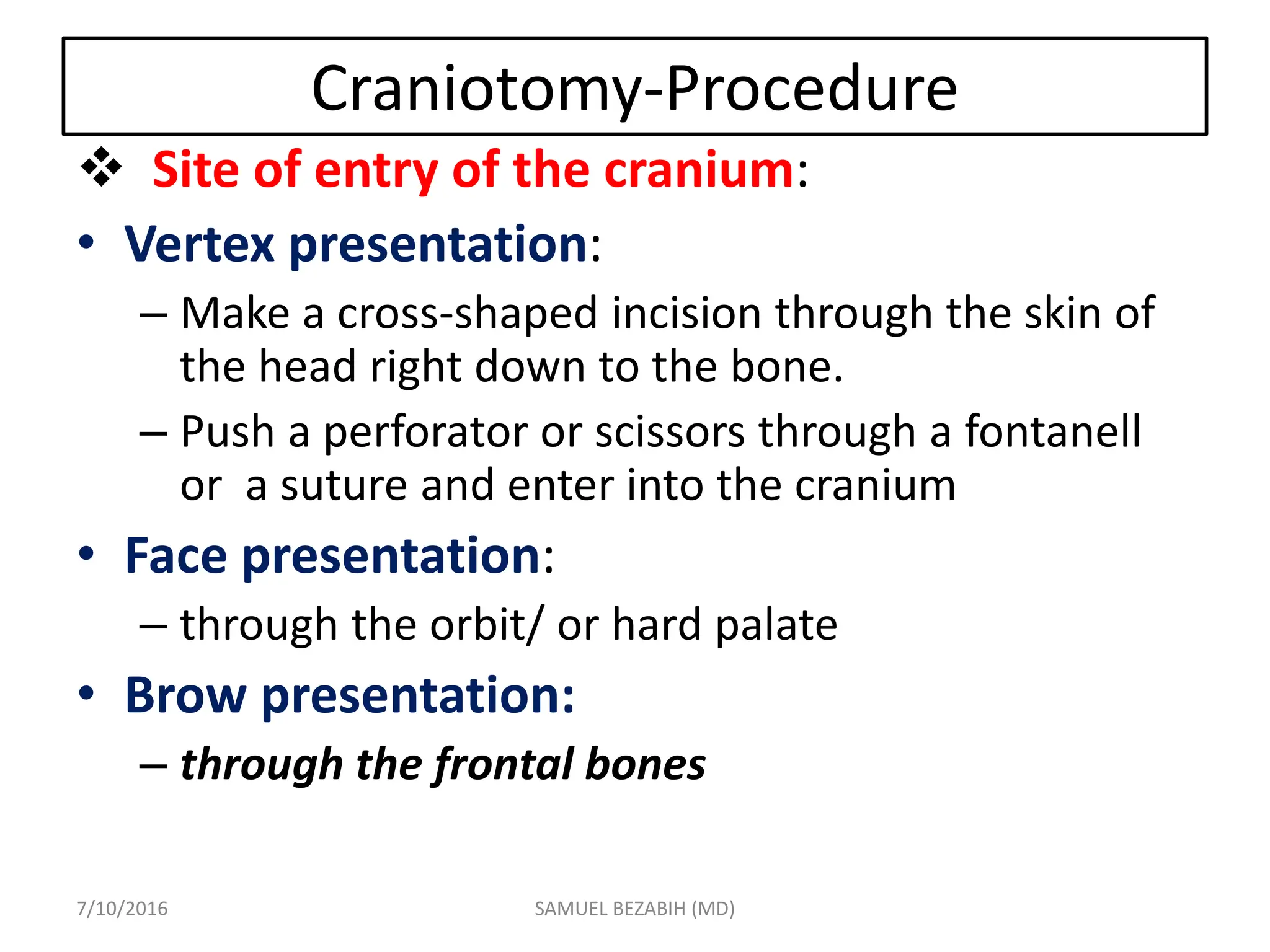 Craniotomy-Procedure
 Site of entry of the cranium:
• Vertex presentation:
– Make a cross-shaped incision through the skin of
the head right down to the bone.
– Push a perforator or scissors through a fontanell
or a suture and enter into the cranium
• Face presentation:
– through the orbit/ or hard palate
• Brow presentation:
– through the frontal bones
7/10/2016 SAMUEL BEZABIH (MD)
 