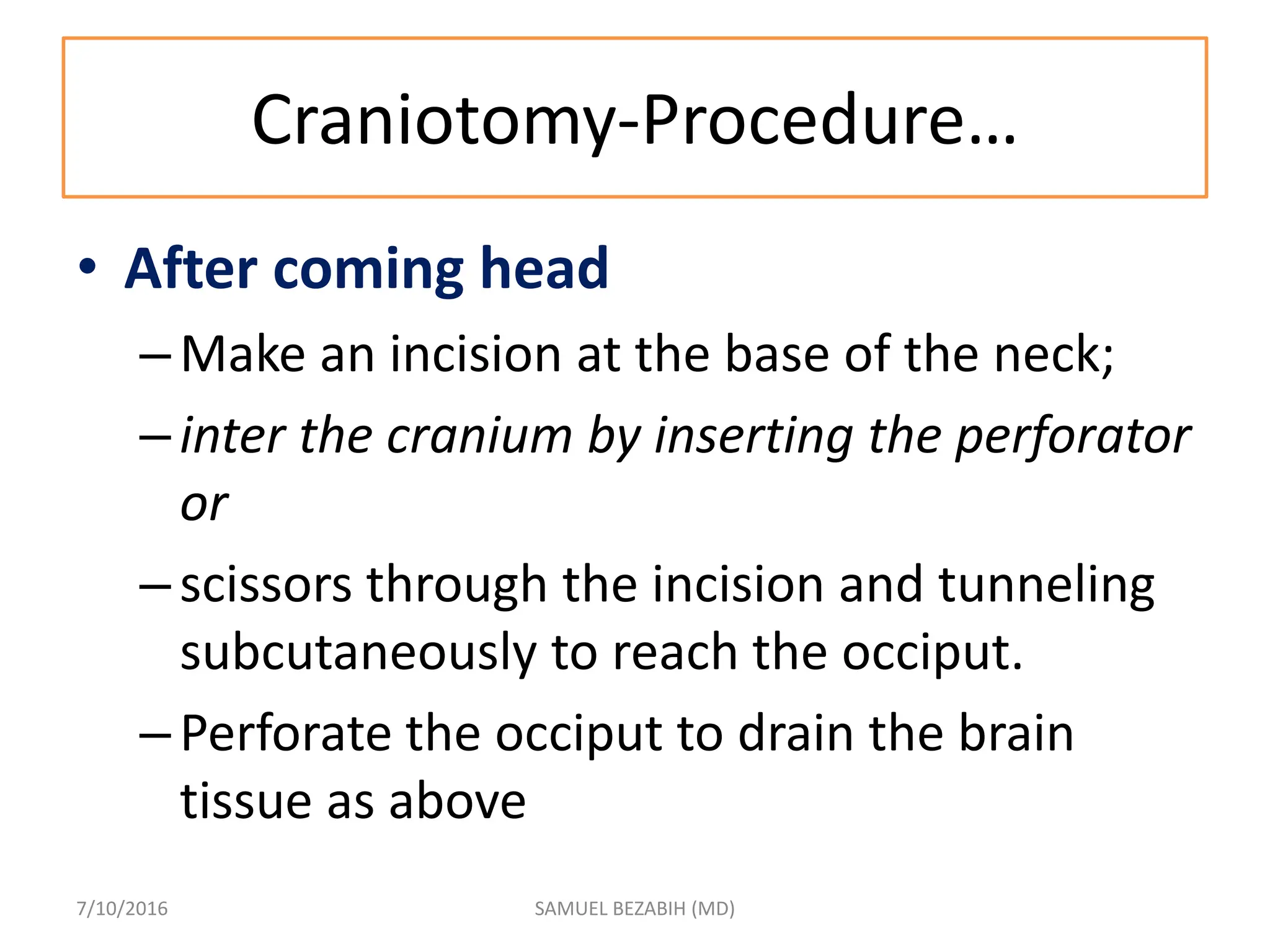 Craniotomy-Procedure…
• After coming head
–Make an incision at the base of the neck;
–inter the cranium by inserting the perforator
or
–scissors through the incision and tunneling
subcutaneously to reach the occiput.
–Perforate the occiput to drain the brain
tissue as above
7/10/2016 SAMUEL BEZABIH (MD)
 