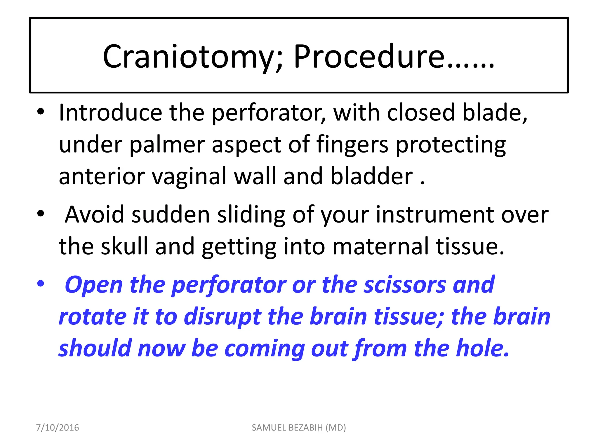 Craniotomy; Procedure……
• Introduce the perforator, with closed blade,
under palmer aspect of fingers protecting
anterior vaginal wall and bladder .
• Avoid sudden sliding of your instrument over
the skull and getting into maternal tissue.
• Open the perforator or the scissors and
rotate it to disrupt the brain tissue; the brain
should now be coming out from the hole.
7/10/2016 SAMUEL BEZABIH (MD)
 