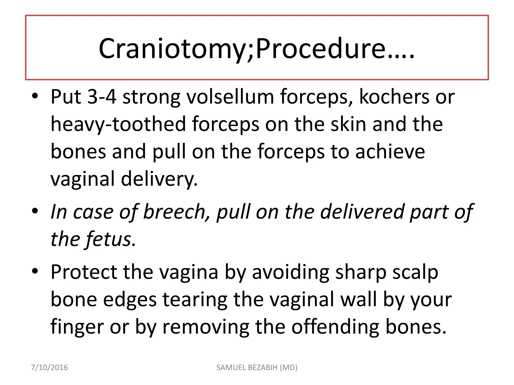 Craniotomy;Procedure….
• Put 3-4 strong volsellum forceps, kochers or
heavy-toothed forceps on the skin and the
bones and pull on the forceps to achieve
vaginal delivery.
• In case of breech, pull on the delivered part of
the fetus.
• Protect the vagina by avoiding sharp scalp
bone edges tearing the vaginal wall by your
finger or by removing the offending bones.
7/10/2016 SAMUEL BEZABIH (MD)
 