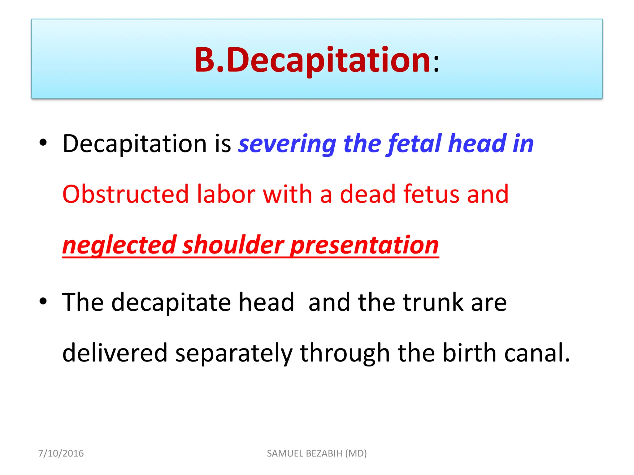 B.Decapitation:
• Decapitation is severing the fetal head in
Obstructed labor with a dead fetus and
neglected shoulder presentation
• The decapitate head and the trunk are
delivered separately through the birth canal.
7/10/2016 SAMUEL BEZABIH (MD)
 