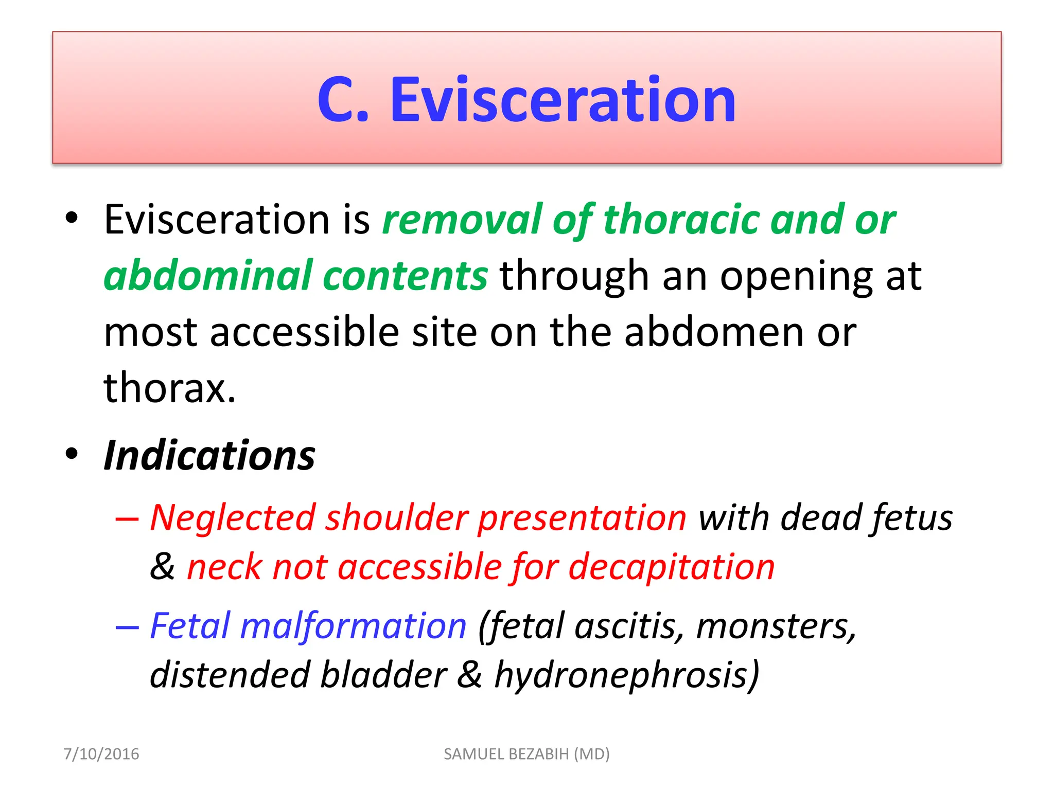 C. Evisceration
• Evisceration is removal of thoracic and or
abdominal contents through an opening at
most accessible site on the abdomen or
thorax.
• Indications
– Neglected shoulder presentation with dead fetus
& neck not accessible for decapitation
– Fetal malformation (fetal ascitis, monsters,
distended bladder & hydronephrosis)
7/10/2016 SAMUEL BEZABIH (MD)
 