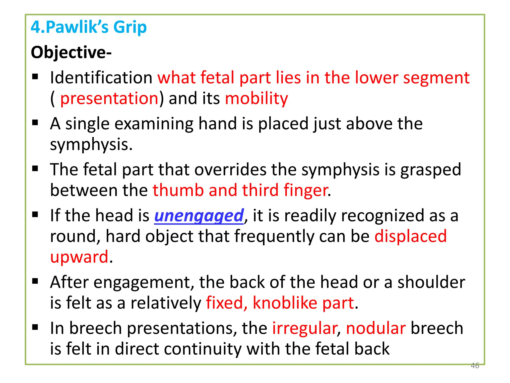 4.Pawlik’s Grip
Objective-
 Identification what fetal part lies in the lower segment
( presentation) and its mobility
 A single examining hand is placed just above the
symphysis.
 The fetal part that overrides the symphysis is grasped
between the thumb and third finger.
 If the head is unengaged, it is readily recognized as a
round, hard object that frequently can be displaced
upward.
 After engagement, the back of the head or a shoulder
is felt as a relatively fixed, knoblike part.
 In breech presentations, the irregular, nodular breech
is felt in direct continuity with the fetal back
46
 