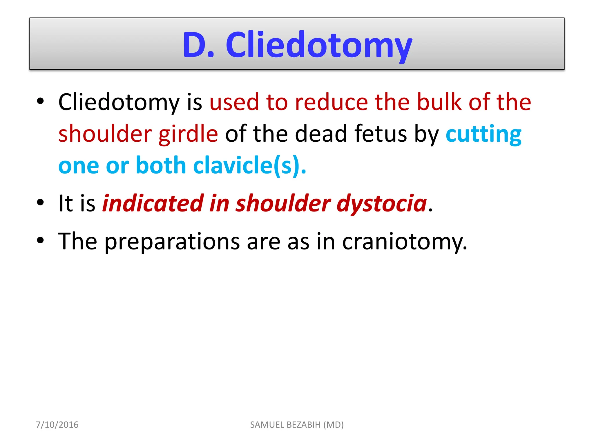 D. Cliedotomy
• Cliedotomy is used to reduce the bulk of the
shoulder girdle of the dead fetus by cutting
one or both clavicle(s).
• It is indicated in shoulder dystocia.
• The preparations are as in craniotomy.
7/10/2016 SAMUEL BEZABIH (MD)
 