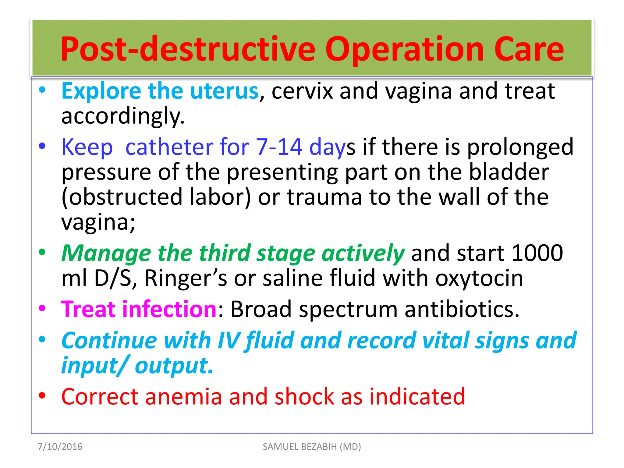 Post-destructive Operation Care
• Explore the uterus, cervix and vagina and treat
accordingly.
• Keep catheter for 7-14 days if there is prolonged
pressure of the presenting part on the bladder
(obstructed labor) or trauma to the wall of the
vagina;
• Manage the third stage actively and start 1000
ml D/S, Ringer’s or saline fluid with oxytocin
• Treat infection: Broad spectrum antibiotics.
• Continue with IV fluid and record vital signs and
input/ output.
• Correct anemia and shock as indicated
7/10/2016 SAMUEL BEZABIH (MD)
 