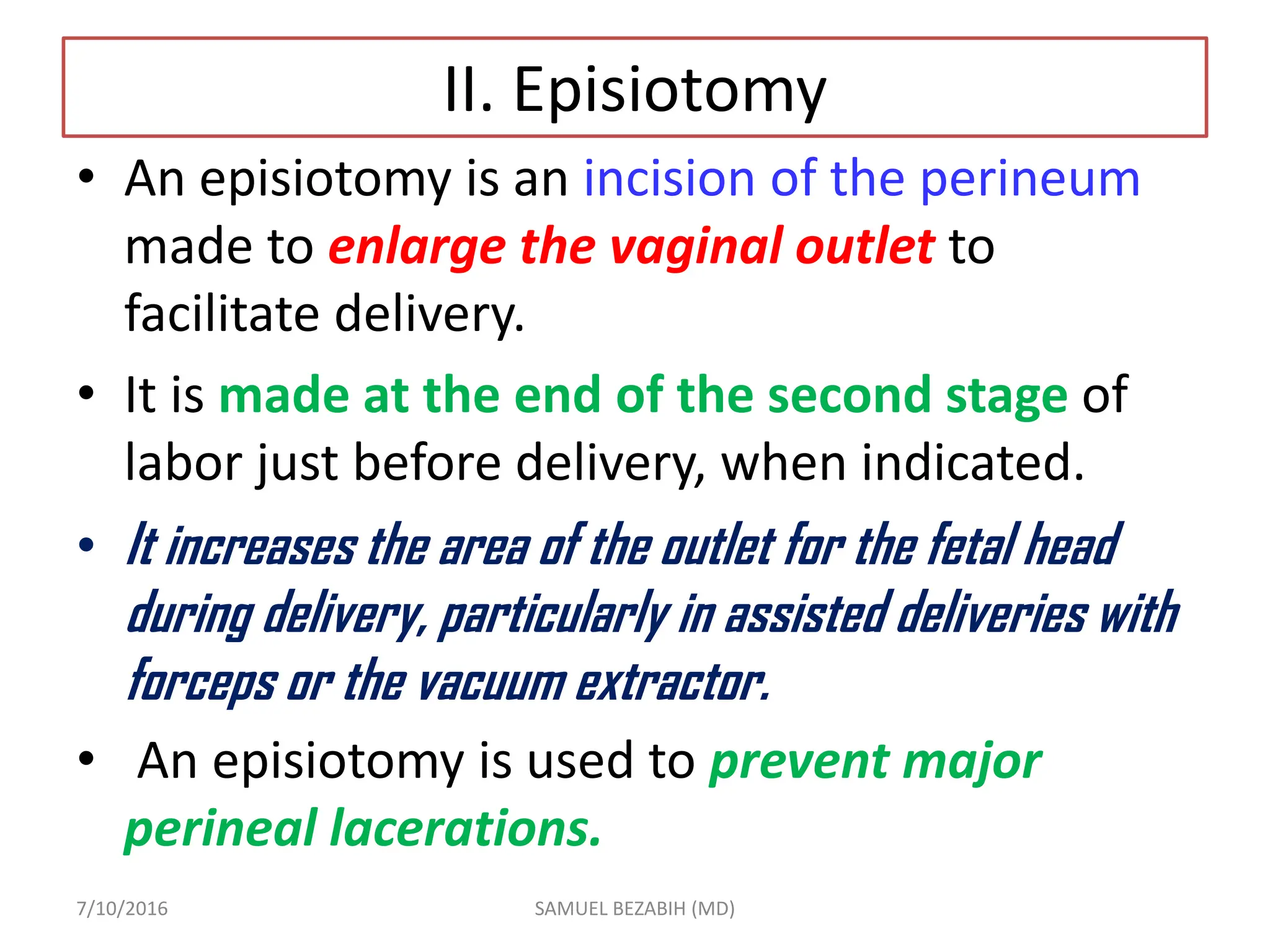 II. Episiotomy
• An episiotomy is an incision of the perineum
made to enlarge the vaginal outlet to
facilitate delivery.
• It is made at the end of the second stage of
labor just before delivery, when indicated.
• It increases the area of the outlet for the fetal head
during delivery, particularly in assisted deliveries with
forceps or the vacuum extractor.
• An episiotomy is used to prevent major
perineal lacerations.
7/10/2016 SAMUEL BEZABIH (MD)
 