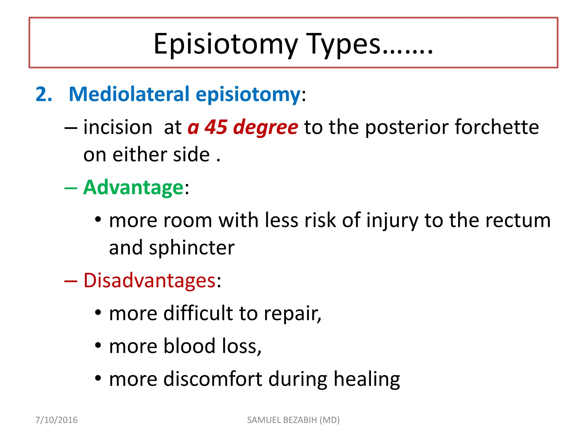 Episiotomy Types…….
2. Mediolateral episiotomy:
– incision at a 45 degree to the posterior forchette
on either side .
– Advantage:
• more room with less risk of injury to the rectum
and sphincter
– Disadvantages:
• more difficult to repair,
• more blood loss,
• more discomfort during healing
7/10/2016 SAMUEL BEZABIH (MD)
 