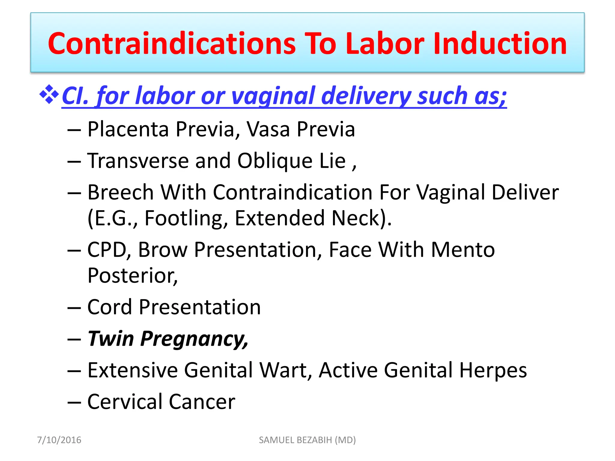 Contraindications To Labor Induction
CI. for labor or vaginal delivery such as;
– Placenta Previa, Vasa Previa
– Transverse and Oblique Lie ,
– Breech With Contraindication For Vaginal Deliver
(E.G., Footling, Extended Neck).
– CPD, Brow Presentation, Face With Mento
Posterior,
– Cord Presentation
– Twin Pregnancy,
– Extensive Genital Wart, Active Genital Herpes
– Cervical Cancer
7/10/2016 SAMUEL BEZABIH (MD)
 