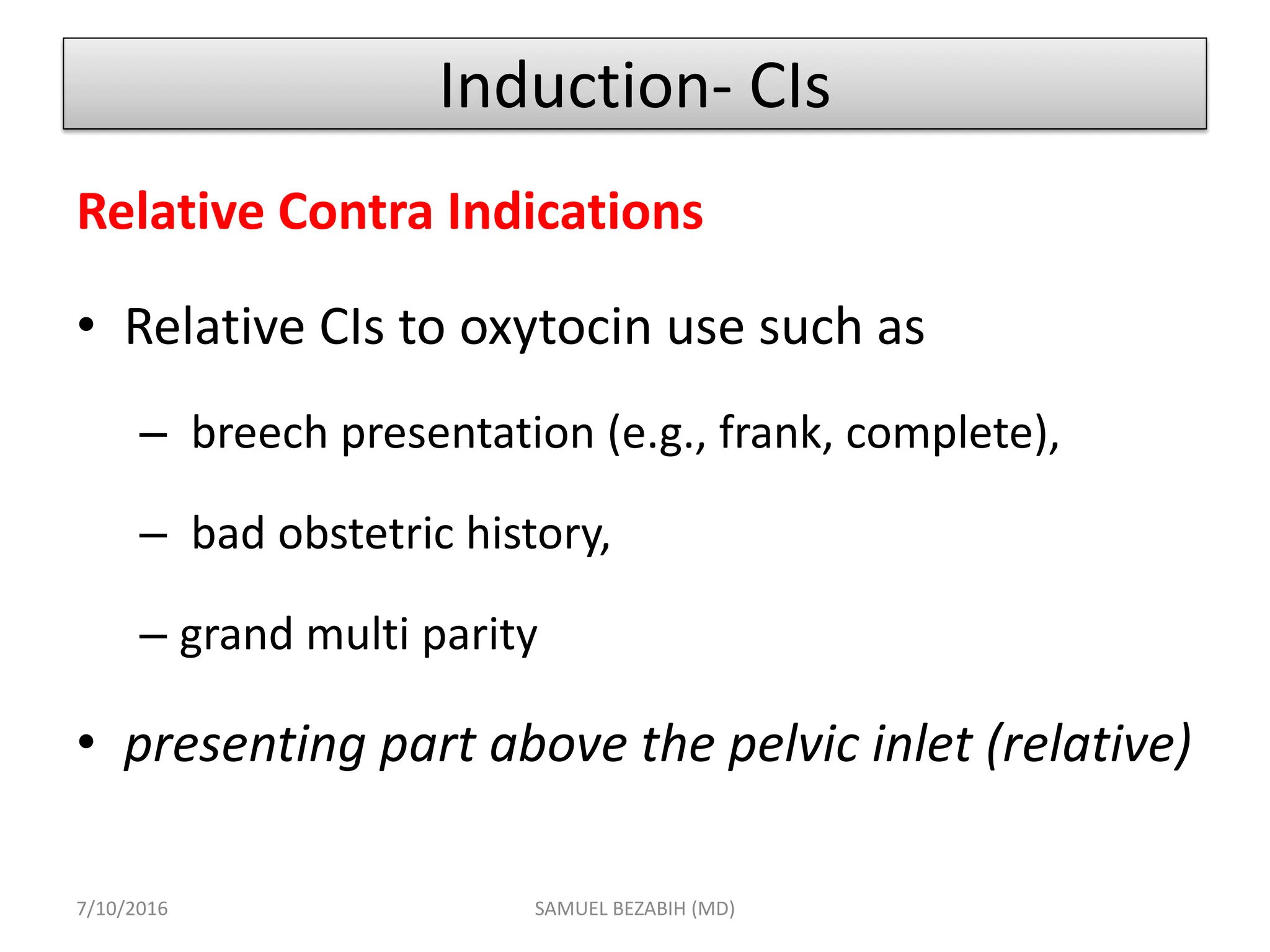 Induction- CIs
Relative Contra Indications
• Relative CIs to oxytocin use such as
– breech presentation (e.g., frank, complete),
– bad obstetric history,
– grand multi parity
• presenting part above the pelvic inlet (relative)
7/10/2016 SAMUEL BEZABIH (MD)
 