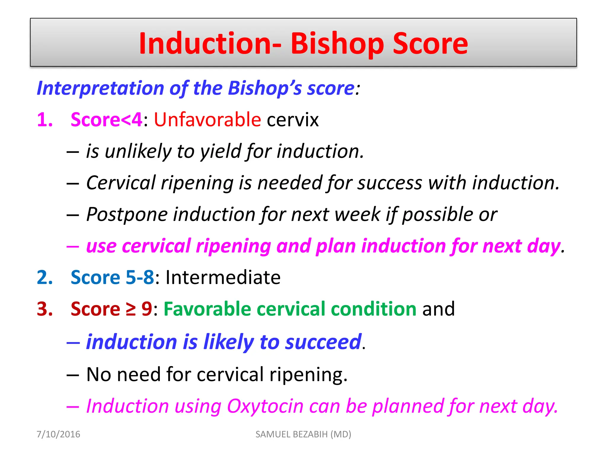 Induction- Bishop Score
Interpretation of the Bishop’s score:
1. Score<4: Unfavorable cervix
– is unlikely to yield for induction.
– Cervical ripening is needed for success with induction.
– Postpone induction for next week if possible or
– use cervical ripening and plan induction for next day.
2. Score 5-8: Intermediate
3. Score ≥ 9: Favorable cervical condition and
– induction is likely to succeed.
– No need for cervical ripening.
– Induction using Oxytocin can be planned for next day.
7/10/2016 SAMUEL BEZABIH (MD)
 