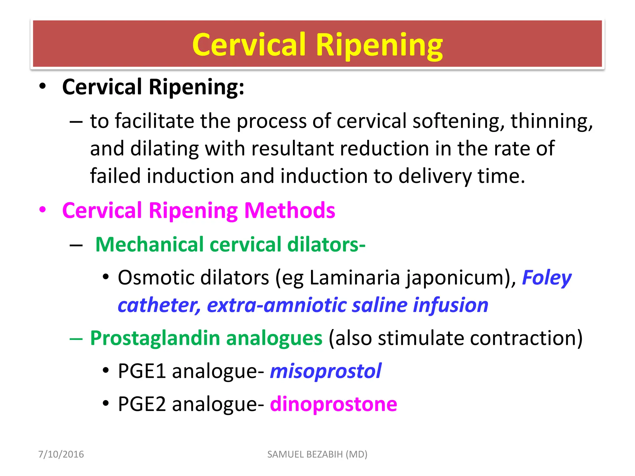 Cervical Ripening
• Cervical Ripening:
– to facilitate the process of cervical softening, thinning,
and dilating with resultant reduction in the rate of
failed induction and induction to delivery time.
• Cervical Ripening Methods
– Mechanical cervical dilators-
• Osmotic dilators (eg Laminaria japonicum), Foley
catheter, extra-amniotic saline infusion
– Prostaglandin analogues (also stimulate contraction)
• PGE1 analogue- misoprostol
• PGE2 analogue- dinoprostone
7/10/2016 SAMUEL BEZABIH (MD)
 