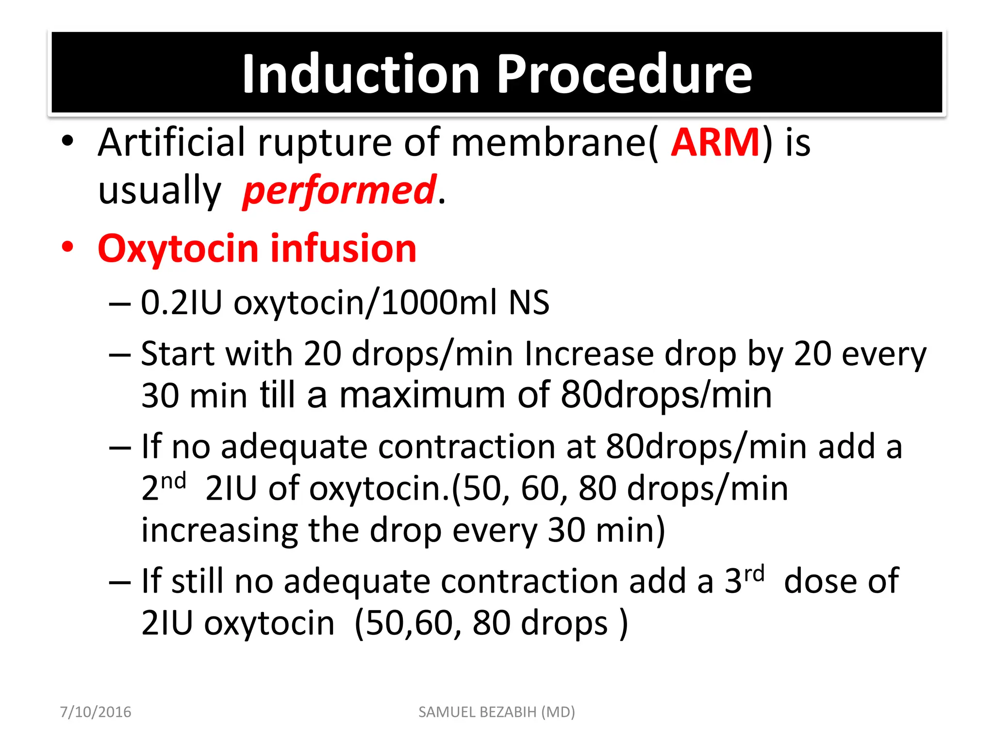 Induction Procedure
• Artificial rupture of membrane( ARM) is
usually performed.
• Oxytocin infusion
– 0.2IU oxytocin/1000ml NS
– Start with 20 drops/min Increase drop by 20 every
30 min till a maximum of 80drops/min
– If no adequate contraction at 80drops/min add a
2nd 2IU of oxytocin.(50, 60, 80 drops/min
increasing the drop every 30 min)
– If still no adequate contraction add a 3rd dose of
2IU oxytocin (50,60, 80 drops )
7/10/2016 SAMUEL BEZABIH (MD)
 