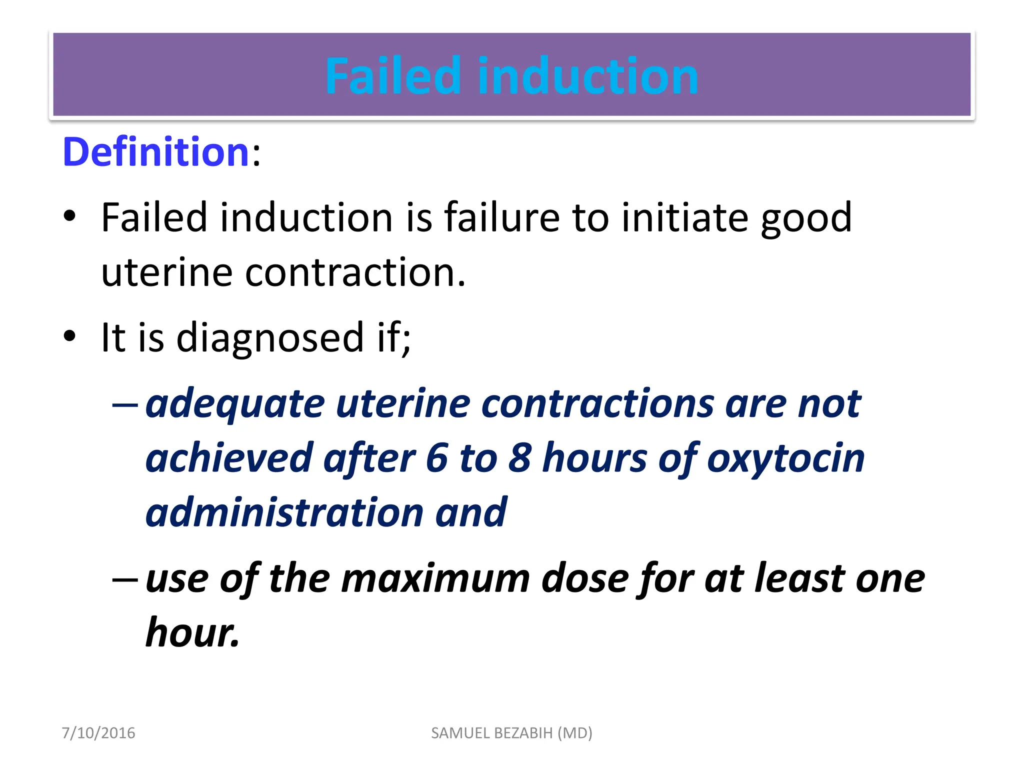 Failed induction
Definition:
• Failed induction is failure to initiate good
uterine contraction.
• It is diagnosed if;
–adequate uterine contractions are not
achieved after 6 to 8 hours of oxytocin
administration and
–use of the maximum dose for at least one
hour.
7/10/2016 SAMUEL BEZABIH (MD)
 