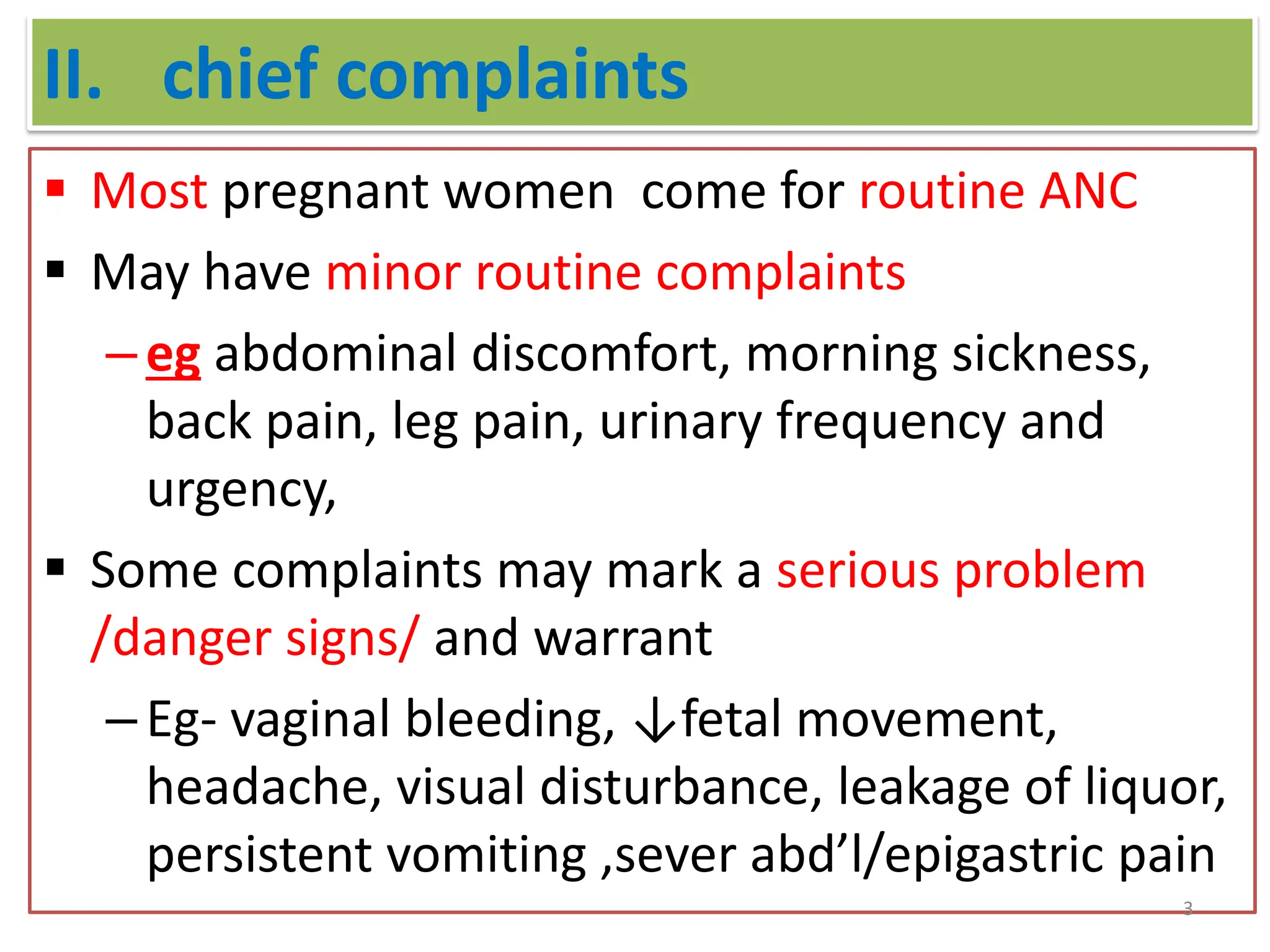 II. chief complaints
 Most pregnant women come for routine ANC
 May have minor routine complaints
–eg abdominal discomfort, morning sickness,
back pain, leg pain, urinary frequency and
urgency,
 Some complaints may mark a serious problem
/danger signs/ and warrant
–Eg- vaginal bleeding, ↓fetal movement,
headache, visual disturbance, leakage of liquor,
persistent vomiting ,sever abd’l/epigastric pain
3
 